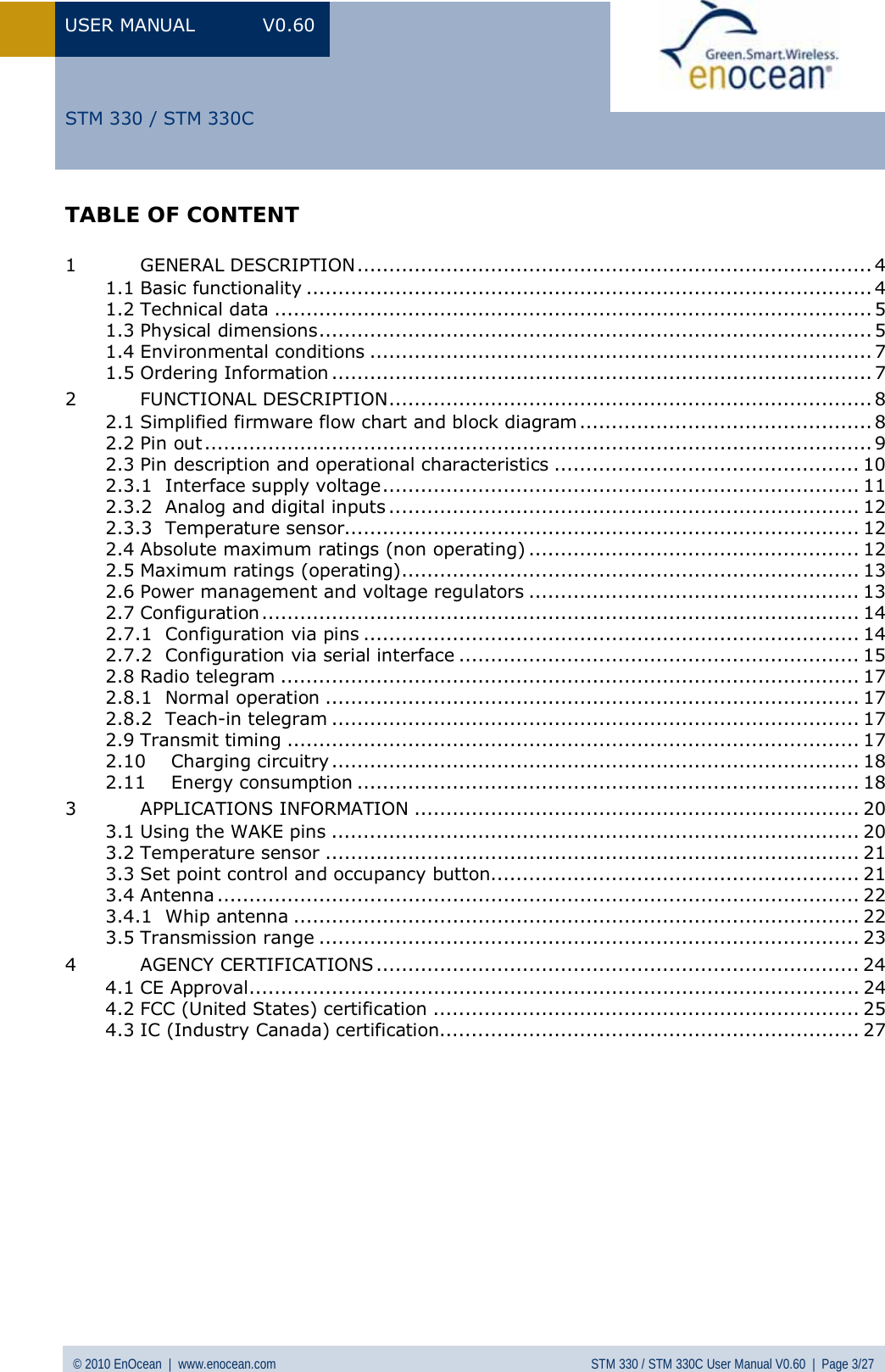 USER MANUAL V0.60 © 2010 EnOcean  |  www.enocean.com STM 330 / STM 330C User Manual V0.60  |  Page 3/27  STM 330 / STM 330CTABLE OF CONTENT  1 GENERAL DESCRIPTION................................................................................. 4 1.1 Basic functionality ......................................................................................... 4 1.2 Technical data .............................................................................................. 5 1.3 Physical dimensions....................................................................................... 5 1.4 Environmental conditions ............................................................................... 7 1.5 Ordering Information ..................................................................................... 7 2 FUNCTIONAL DESCRIPTION............................................................................ 8 2.1 Simplified firmware flow chart and block diagram.............................................. 8 2.2 Pin out ......................................................................................................... 9 2.3 Pin description and operational characteristics ................................................ 10 2.3.1 Interface supply voltage........................................................................... 11 2.3.2 Analog and digital inputs .......................................................................... 12 2.3.3 Temperature sensor................................................................................. 12 2.4 Absolute maximum ratings (non operating) .................................................... 12 2.5 Maximum ratings (operating)........................................................................ 13 2.6 Power management and voltage regulators .................................................... 13 2.7 Configuration.............................................................................................. 14 2.7.1 Configuration via pins .............................................................................. 14 2.7.2 Configuration via serial interface ............................................................... 15 2.8 Radio telegram ........................................................................................... 17 2.8.1 Normal operation .................................................................................... 17 2.8.2 Teach-in telegram ................................................................................... 17 2.9 Transmit timing .......................................................................................... 17 2.10 Charging circuitry................................................................................... 18 2.11 Energy consumption ............................................................................... 18 3 APPLICATIONS INFORMATION ...................................................................... 20 3.1 Using the WAKE pins ................................................................................... 20 3.2 Temperature sensor .................................................................................... 21 3.3 Set point control and occupancy button.......................................................... 21 3.4 Antenna ..................................................................................................... 22 3.4.1 Whip antenna ......................................................................................... 22 3.5 Transmission range ..................................................................................... 23 4 AGENCY CERTIFICATIONS ............................................................................ 24 4.1 CE Approval................................................................................................ 24 4.2 FCC (United States) certification ................................................................... 25 4.3 IC (Industry Canada) certification.................................................................. 27  