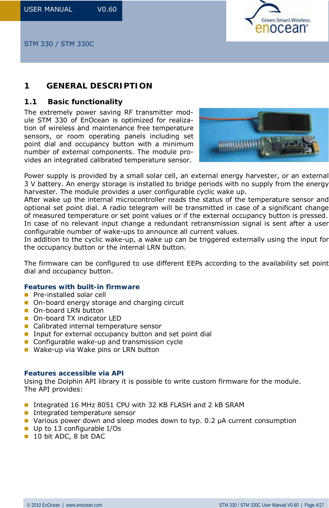 USER MANUAL V0.60 © 2010 EnOcean  |  www.enocean.com STM 330 / STM 330C User Manual V0.60  |  Page 4/27  STM 330 / STM 330C1 GENERAL DESCRIPTION 1.1 Basic functionality The extremely power saving RF transmitter mod-ule STM 330 of EnOcean is optimized for realiza-tion of wireless and maintenance free temperature sensors, or room operating panels including set point dial and occupancy button with a minimum number of external components. The module pro-vides an integrated calibrated temperature sensor.  Power supply is provided by a small solar cell, an external energy harvester, or an external 3 V battery. An energy storage is installed to bridge periods with no supply from the energy harvester. The module provides a user configurable cyclic wake up.  After wake up the internal microcontroller reads the status of the temperature sensor and optional set point dial. A radio telegram will be transmitted in case of a significant change of measured temperature or set point values or if the external occupancy button is pressed.  In case of no relevant input change a redundant retransmission signal is sent after a user configurable number of wake-ups to announce all current values.  In addition to the cyclic wake-up, a wake up can be triggered externally using the input for the occupancy button or the internal LRN button.  The firmware can be configured to use different EEPs according to the availability set point dial and occupancy button.  Features with built-in firmware  Pre-installed solar cell  On-board energy storage and charging circuit  On-board LRN button   On-board TX indicator LED  Calibrated internal temperature sensor  Input for external occupancy button and set point dial  Configurable wake-up and transmission cycle  Wake-up via Wake pins or LRN button   Features accessible via API Using the Dolphin API library it is possible to write custom firmware for the module. The API provides:   Integrated 16 MHz 8051 CPU with 32 KB FLASH and 2 kB SRAM  Integrated temperature sensor  Various power down and sleep modes down to typ. 0.2 µA current consumption  Up to 13 configurable I/Os  10 bit ADC, 8 bit DAC      