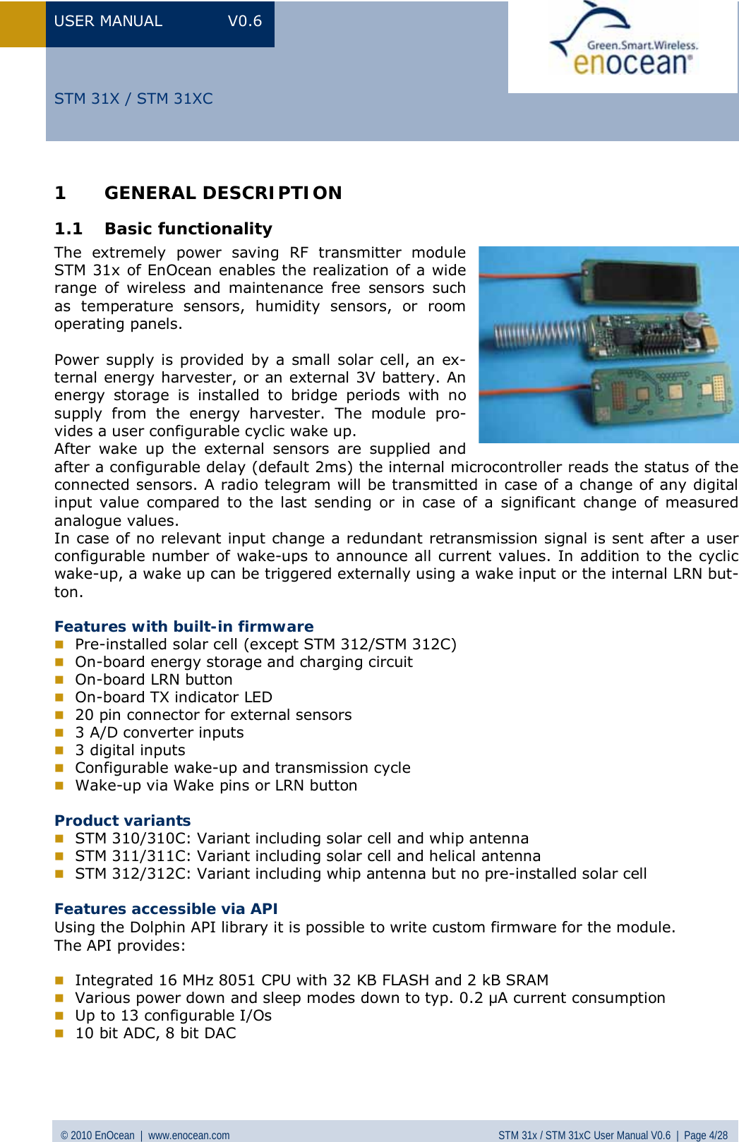 USER MANUAL V0.6 © 2010 EnOcean  |  www.enocean.com STM 31x / STM 31xC User Manual V0.6  |  Page 4/28  STM 31X / STM 31XC1 GENERAL DESCRIPTION 1.1 Basic functionality The extremely power saving RF transmitter module STM 31x of EnOcean enables the realization of a wide range of wireless and maintenance free sensors such as temperature sensors, humidity sensors, or room operating panels.  Power supply is provided by a small solar cell, an ex-ternal energy harvester, or an external 3V battery. An energy storage is installed to bridge periods with no supply from the energy harvester. The module pro-vides a user configurable cyclic wake up.  After wake up the external sensors are supplied and after a configurable delay (default 2ms) the internal microcontroller reads the status of the connected sensors. A radio telegram will be transmitted in case of a change of any digital input value compared to the last sending or in case of a significant change of measured analogue values.  In case of no relevant input change a redundant retransmission signal is sent after a user configurable number of wake-ups to announce all current values. In addition to the cyclic wake-up, a wake up can be triggered externally using a wake input or the internal LRN but-ton.  Features with built-in firmware  Pre-installed solar cell (except STM 312/STM 312C)  On-board energy storage and charging circuit  On-board LRN button   On-board TX indicator LED  20 pin connector for external sensors  3 A/D converter inputs  3 digital inputs  Configurable wake-up and transmission cycle  Wake-up via Wake pins or LRN button  Product variants  STM 310/310C: Variant including solar cell and whip antenna  STM 311/311C: Variant including solar cell and helical antenna  STM 312/312C: Variant including whip antenna but no pre-installed solar cell  Features accessible via API Using the Dolphin API library it is possible to write custom firmware for the module. The API provides:   Integrated 16 MHz 8051 CPU with 32 KB FLASH and 2 kB SRAM  Various power down and sleep modes down to typ. 0.2 µA current consumption  Up to 13 configurable I/Os  10 bit ADC, 8 bit DAC   