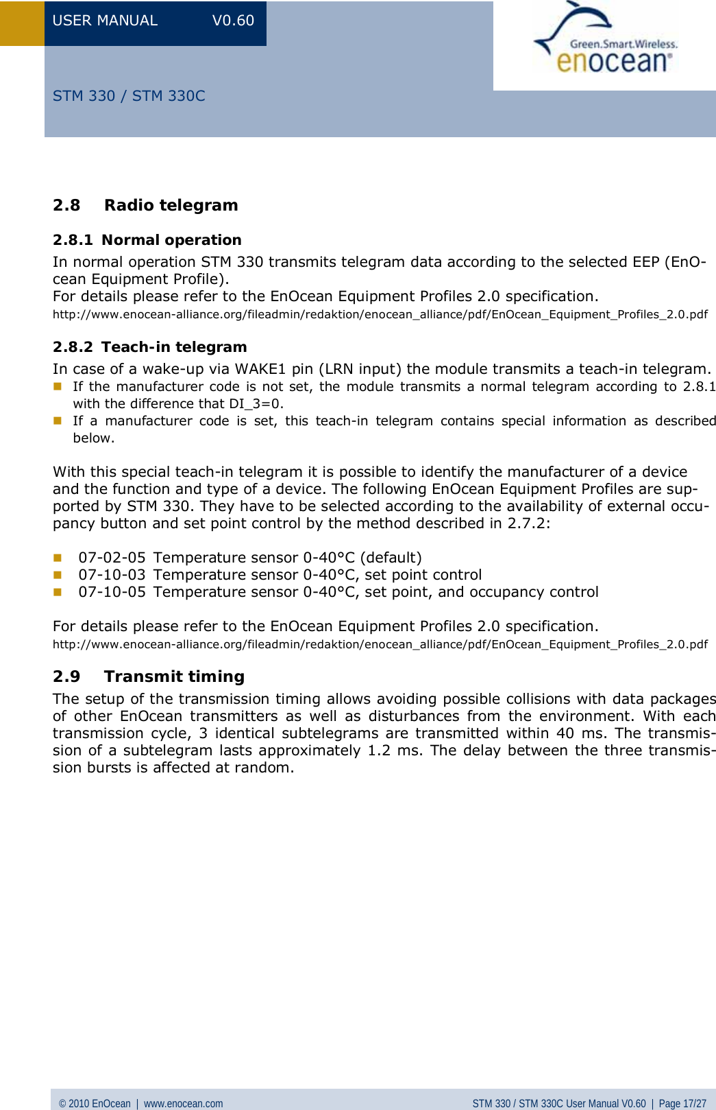 USER MANUAL V0.60 © 2010 EnOcean  |  www.enocean.com STM 330 / STM 330C User Manual V0.60  |  Page 17/27  STM 330 / STM 330C 2.8 Radio telegram 2.8.1 Normal operation In normal operation STM 330 transmits telegram data according to the selected EEP (EnO-cean Equipment Profile). For details please refer to the EnOcean Equipment Profiles 2.0 specification. http://www.enocean-alliance.org/fileadmin/redaktion/enocean_alliance/pdf/EnOcean_Equipment_Profiles_2.0.pdf 2.8.2 Teach-in telegram In case of a wake-up via WAKE1 pin (LRN input) the module transmits a teach-in telegram.  If the manufacturer code is not set, the module transmits a normal telegram according to 2.8.1 with the difference that DI_3=0.  If a manufacturer code is set, this teach-in telegram contains special information as described below.   With this special teach-in telegram it is possible to identify the manufacturer of a device and the function and type of a device. The following EnOcean Equipment Profiles are sup-ported by STM 330. They have to be selected according to the availability of external occu-pancy button and set point control by the method described in 2.7.2:   07-02-05  Temperature sensor 0-40°C (default)  07-10-03  Temperature sensor 0-40°C, set point control  07-10-05  Temperature sensor 0-40°C, set point, and occupancy control  For details please refer to the EnOcean Equipment Profiles 2.0 specification. http://www.enocean-alliance.org/fileadmin/redaktion/enocean_alliance/pdf/EnOcean_Equipment_Profiles_2.0.pdf 2.9 Transmit timing  The setup of the transmission timing allows avoiding possible collisions with data packages of other EnOcean transmitters as well as disturbances from the environment. With each transmission cycle, 3 identical subtelegrams are transmitted within 40 ms. The transmis-sion of a subtelegram lasts approximately 1.2 ms. The delay between the three transmis-sion bursts is affected at random.  
