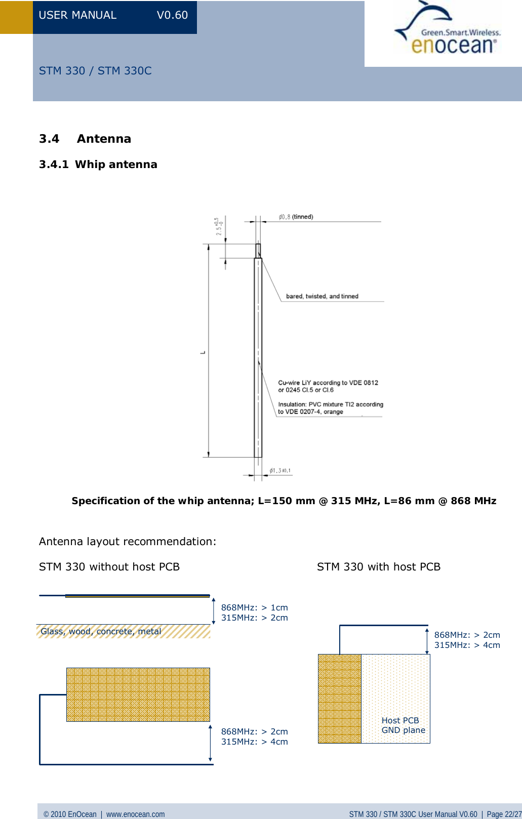 USER MANUAL V0.60 © 2010 EnOcean  |  www.enocean.com STM 330 / STM 330C User Manual V0.60  |  Page 22/27  STM 330 / STM 330C3.4 Antenna  3.4.1 Whip antenna       Specification of the whip antenna; L=150 mm @ 315 MHz, L=86 mm @ 868 MHz  Antenna layout recommendation:  STM 330 without host PCB                                     STM 330 with host PCB              Glass, wood, concrete, metal868MHz: &gt; 2cm315MHz: &gt; 4cm868MHz: &gt; 1cm315MHz: &gt; 2cm868MHz: &gt; 2cm315MHz: &gt; 4cmHost PCBGND plane