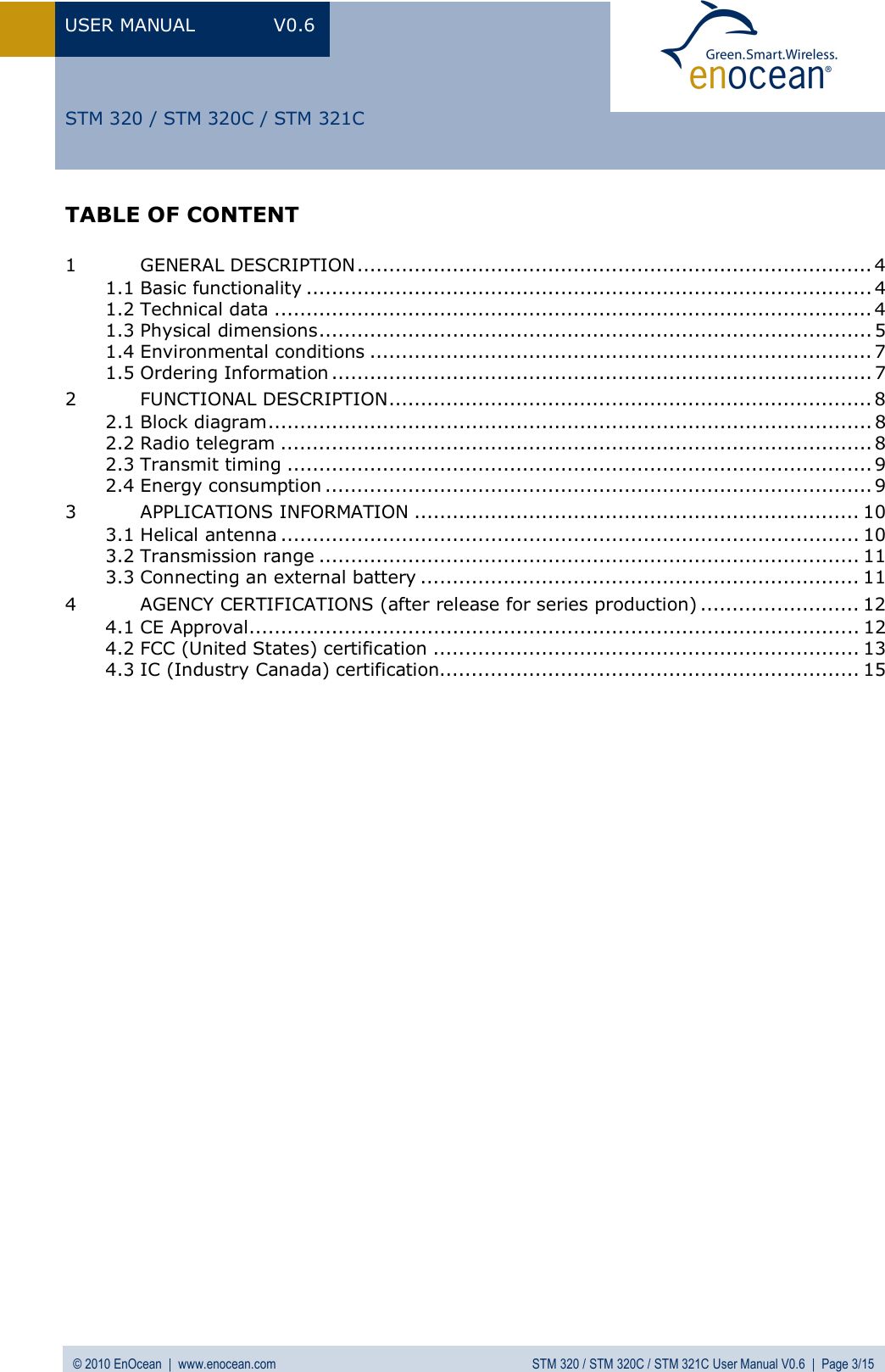 USER MANUAL V0.6 © 2010 EnOcean  |  www.enocean.com STM 320 / STM 320C / STM 321C User Manual V0.6  |  Page 3/15  STM 320 / STM 320C / STM 321C TABLE OF CONTENT  1 GENERAL DESCRIPTION................................................................................. 4 1.1 Basic functionality ......................................................................................... 4 1.2 Technical data .............................................................................................. 4 1.3 Physical dimensions....................................................................................... 5 1.4 Environmental conditions ............................................................................... 7 1.5 Ordering Information ..................................................................................... 7 2 FUNCTIONAL DESCRIPTION............................................................................ 8 2.1 Block diagram............................................................................................... 8 2.2 Radio telegram ............................................................................................. 8 2.3 Transmit timing ............................................................................................ 9 2.4 Energy consumption ...................................................................................... 9 3 APPLICATIONS INFORMATION ...................................................................... 10 3.1 Helical antenna ........................................................................................... 10 3.2 Transmission range ..................................................................................... 11 3.3 Connecting an external battery ..................................................................... 11 4 AGENCY CERTIFICATIONS (after release for series production) ......................... 12 4.1 CE Approval................................................................................................ 12 4.2 FCC (United States) certification ................................................................... 13 4.3 IC (Industry Canada) certification.................................................................. 15  