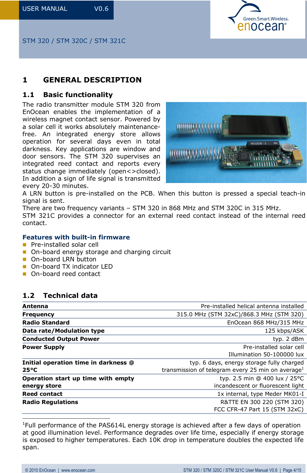 USER MANUAL V0.6 © 2010 EnOcean  |  www.enocean.com STM 320 / STM 320C / STM 321C User Manual V0.6  |  Page 4/15  STM 320 / STM 320C / STM 321C 1 GENERAL DESCRIPTION 1.1 Basic functionality The radio transmitter module STM 320 from EnOcean enables the implementation of a wireless magnet contact sensor. Powered by a solar cell it works absolutely maintenance-free. An integrated energy store allows operation for several days even in total darkness. Key applications are window and door sensors. The STM 320 supervises an integrated reed contact and reports every status change immediately (open&lt;&gt;closed). In addition a sign of life signal is transmitted every 20-30 minutes.  A LRN button is pre-installed on the PCB. When this button is pressed a special teach-in signal is sent. There are two frequency variants – STM 320 in 868 MHz and STM 320C in 315 MHz. STM 321C provides a connector for an external reed contact instead of the internal reed contact.  Features with built-in firmware  Pre-installed solar cell   On-board energy storage and charging circuit  On-board LRN button   On-board TX indicator LED  On-board reed contact  1.2 Technical data Antenna  Pre-installed helical antenna installed Frequency   315.0 MHz (STM 32xC)/868.3 MHz (STM 320)Radio Standard   EnOcean 868 MHz/315 MHzData rate/Modulation type  125 kbps/ASKConducted Output Power  typ. 2 dBmPower Supply  Pre-installed solar cellIllumination 50-100000 luxInitial operation time in darkness @ 25°C  typ. 6 days, energy storage fully charged transmission of telegram every 25 min on average1Operation start up time with empty energy store  typ. 2.5 min @ 400 lux / 25°C  incandescent or fluorescent lightReed contact  1x internal, type Meder MK01-IRadio Regulations  R&amp;TTE EN 300 220 (STM 320)FCC CFR-47 Part 15 (STM 32xC)                                           1Full performance of the PAS614L energy storage is achieved after a few days of operation at good illumination level. Performance degrades over life time, especially if energy storage is exposed to higher temperatures. Each 10K drop in temperature doubles the expected life span. 