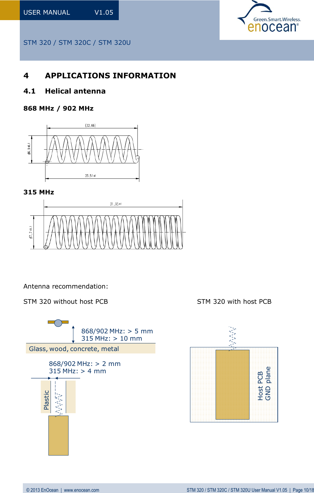 USER MANUAL  V1.05 © 2013 EnOcean  |  www.enocean.com  STM 320 / STM 320C / STM 320U User Manual V1.05  |  Page 10/18   STM 320 / STM 320C / STM 320U 4 APPLICATIONS INFORMATION 4.1 Helical antenna   868 MHz / 902 MHz           315 MHz      Antenna recommendation:  STM 320 without host PCB                                        STM 320 with host PCB                    Host PCBGND planeGlass, wood, concrete, metal868/902 MHz: &gt; 2 mm315 MHz: &gt; 4 mm868/902 MHz: &gt; 5 mm315 MHz: &gt; 10 mmPlastic
