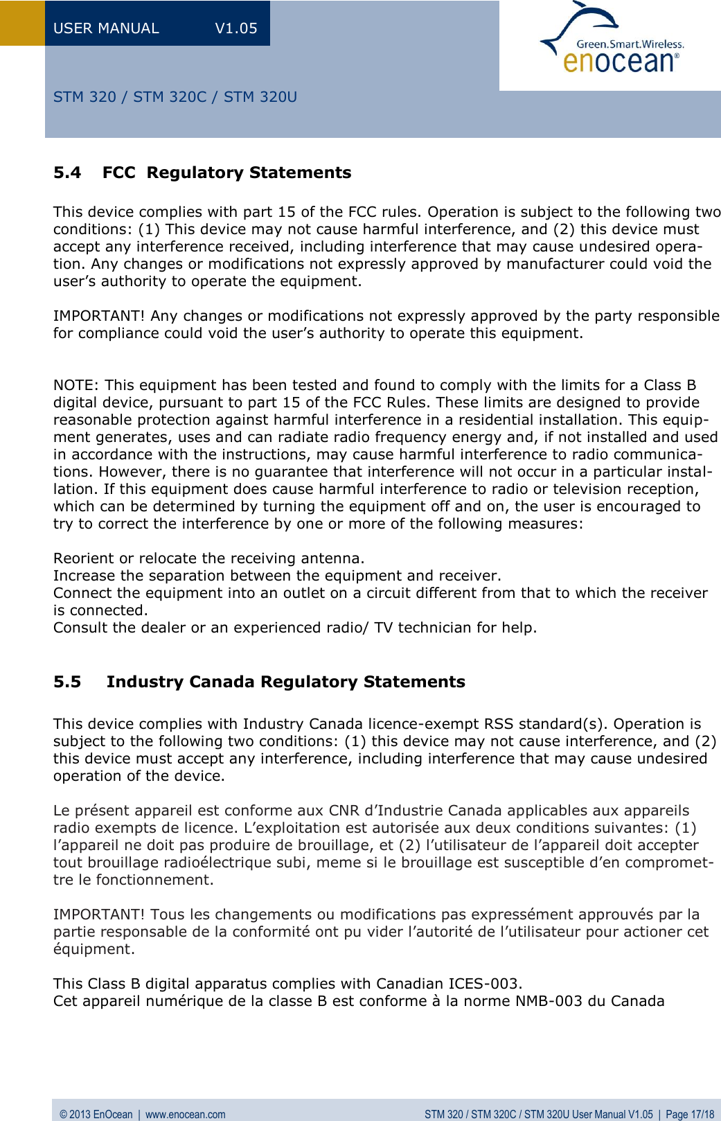 USER MANUAL  V1.05 © 2013 EnOcean  |  www.enocean.com  STM 320 / STM 320C / STM 320U User Manual V1.05  |  Page 17/18   STM 320 / STM 320C / STM 320U 5.4 FCC  Regulatory Statements  This device complies with part 15 of the FCC rules. Operation is subject to the following two conditions: (1) This device may not cause harmful interference, and (2) this device must accept any interference received, including interference that may cause undesired opera-tion. Any changes or modifications not expressly approved by manufacturer could void the user’s authority to operate the equipment.   IMPORTANT! Any changes or modifications not expressly approved by the party responsible for compliance could void the user’s authority to operate this equipment.    NOTE: This equipment has been tested and found to comply with the limits for a Class B digital device, pursuant to part 15 of the FCC Rules. These limits are designed to provide reasonable protection against harmful interference in a residential installation. This equip-ment generates, uses and can radiate radio frequency energy and, if not installed and used in accordance with the instructions, may cause harmful interference to radio communica-tions. However, there is no guarantee that interference will not occur in a particular instal-lation. If this equipment does cause harmful interference to radio or television reception, which can be determined by turning the equipment off and on, the user is encouraged to try to correct the interference by one or more of the following measures:  Reorient or relocate the receiving antenna. Increase the separation between the equipment and receiver. Connect the equipment into an outlet on a circuit different from that to which the receiver is connected. Consult the dealer or an experienced radio/ TV technician for help.  5.5  Industry Canada Regulatory Statements  This device complies with Industry Canada licence-exempt RSS standard(s). Operation is subject to the following two conditions: (1) this device may not cause interference, and (2) this device must accept any interference, including interference that may cause undesired operation of the device.  Le présent appareil est conforme aux CNR d’Industrie Canada applicables aux appareils radio exempts de licence. L’exploitation est autorisée aux deux conditions suivantes: (1) l’appareil ne doit pas produire de brouillage, et (2) l’utilisateur de l’appareil doit accepter tout brouillage radioélectrique subi, meme si le brouillage est susceptible d’en compromet-tre le fonctionnement.   IMPORTANT! Tous les changements ou modifications pas expressément approuvés par la partie responsable de la conformité ont pu vider l’autorité de l’utilisateur pour actioner cet équipment.  This Class B digital apparatus complies with Canadian ICES-003. Cet appareil numérique de la classe B est conforme à la norme NMB-003 du Canada    