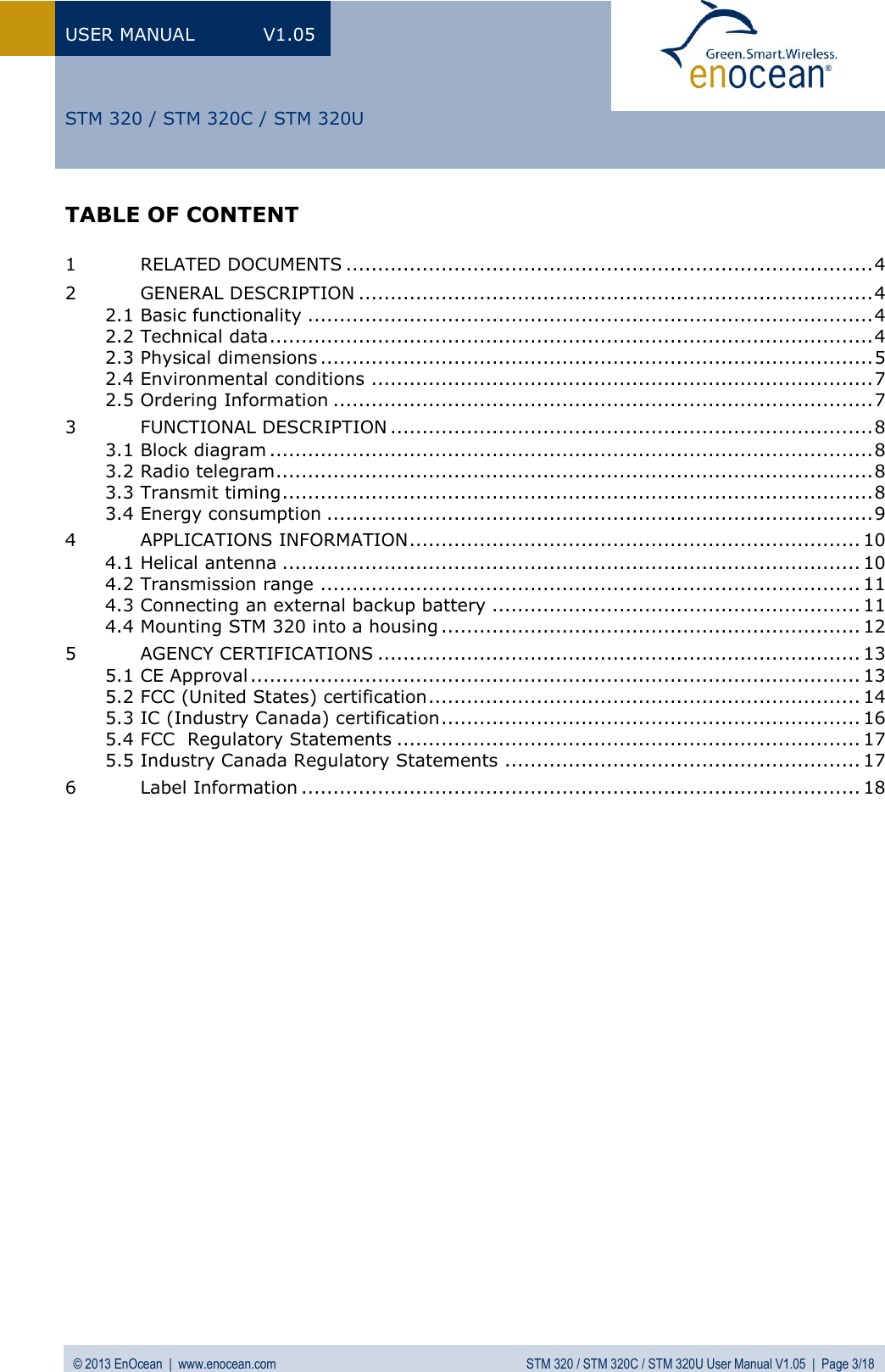 USER MANUAL  V1.05 © 2013 EnOcean  |  www.enocean.com  STM 320 / STM 320C / STM 320U User Manual V1.05  |  Page 3/18   STM 320 / STM 320C / STM 320U TABLE OF CONTENT  1 RELATED DOCUMENTS ................................................................................... 4 2 GENERAL DESCRIPTION ................................................................................. 4 2.1 Basic functionality ......................................................................................... 4 2.2 Technical data ............................................................................................... 4 2.3 Physical dimensions ....................................................................................... 5 2.4 Environmental conditions ............................................................................... 7 2.5 Ordering Information ..................................................................................... 7 3 FUNCTIONAL DESCRIPTION ............................................................................ 8 3.1 Block diagram ............................................................................................... 8 3.2 Radio telegram .............................................................................................. 8 3.3 Transmit timing ............................................................................................. 8 3.4 Energy consumption ...................................................................................... 9 4 APPLICATIONS INFORMATION ....................................................................... 10 4.1 Helical antenna ........................................................................................... 10 4.2 Transmission range ..................................................................................... 11 4.3 Connecting an external backup battery .......................................................... 11 4.4 Mounting STM 320 into a housing .................................................................. 12 5 AGENCY CERTIFICATIONS ............................................................................ 13 5.1 CE Approval ................................................................................................ 13 5.2 FCC (United States) certification .................................................................... 14 5.3 IC (Industry Canada) certification .................................................................. 16 5.4 FCC  Regulatory Statements ......................................................................... 17 5.5 Industry Canada Regulatory Statements ........................................................ 17 6 Label Information ........................................................................................ 18     