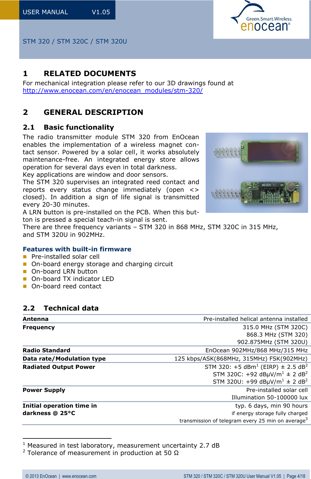 USER MANUAL  V1.05 © 2013 EnOcean  |  www.enocean.com  STM 320 / STM 320C / STM 320U User Manual V1.05  |  Page 4/18   STM 320 / STM 320C / STM 320U 1 RELATED DOCUMENTS For mechanical integration please refer to our 3D drawings found at http://www.enocean.com/en/enocean_modules/stm-320/  2 GENERAL DESCRIPTION 2.1 Basic functionality The  radio  transmitter  module  STM  320  from  EnOcean enables  the  implementation  of  a  wireless  magnet  con-tact sensor. Powered by a solar cell, it works absolutely maintenance-free.  An  integrated  energy  store  allows operation for several days even in total darkness.  Key applications are window and door sensors.  The STM 320 supervises an integrated reed contact and reports  every  status  change  immediately  (open  &lt;&gt; closed).  In  addition  a  sign  of  life  signal  is  transmitted every 20-30 minutes.  A LRN button is pre-installed on the PCB. When this but-ton is pressed a special teach-in signal is sent. There are three frequency variants – STM 320 in 868 MHz, STM 320C in 315 MHz,  and STM 320U in 902MHz.  Features with built-in firmware  Pre-installed solar cell   On-board energy storage and charging circuit  On-board LRN button   On-board TX indicator LED  On-board reed contact  2.2 Technical data Antenna Pre-installed helical antenna installed  Frequency  315.0 MHz (STM 320C) 868.3 MHz (STM 320) 902.875MHz (STM 320U) Radio Standard  EnOcean 902MHz/868 MHz/315 MHz Data rate/Modulation type 125 kbps/ASK(868MHz, 315MHz) FSK(902MHz) Radiated Output Power STM 320: +5 dBm1 (EIRP) ± 2.5 dB2 STM 320C: +92 dBµV/m1 ± 2 dB2 STM 320U: +99 dBµV/m1 ± 2 dB2 Power Supply Pre-installed solar cell Illumination 50-100000 lux Initial operation time in  darkness @ 25°C  typ. 6 days, min 90 hours if energy storage fully charged  transmission of telegram every 25 min on average3                                            1 Measured in test laboratory, measurement uncertainty 2.7 dB 2 Tolerance of measurement in production at 50 Ω 