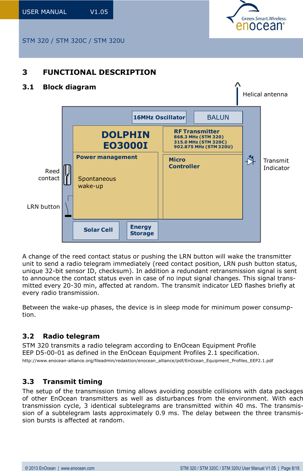 USER MANUAL  V1.05 © 2013 EnOcean  |  www.enocean.com  STM 320 / STM 320C / STM 320U User Manual V1.05  |  Page 8/18   STM 320 / STM 320C / STM 320U 3 FUNCTIONAL DESCRIPTION 3.1 Block diagram                       A change of the reed contact status or pushing the LRN button will wake the transmitter unit to send a radio telegram immediately (reed contact position, LRN push button status, unique 32-bit sensor ID, checksum). In addition a redundant retransmission signal is sent to announce the contact status even in case of no input signal changes. This signal trans-mitted every 20-30 min, affected at random. The transmit indicator LED flashes briefly at every radio transmission.   Between the wake-up phases, the device is in sleep mode for minimum power consump-tion.  3.2 Radio telegram STM 320 transmits a radio telegram according to EnOcean Equipment Profile  EEP D5-00-01 as defined in the EnOcean Equipment Profiles 2.1 specification. http://www.enocean-alliance.org/fileadmin/redaktion/enocean_alliance/pdf/EnOcean_Equipment_Profiles_EEP2.1.pdf  3.3 Transmit timing  The setup of the transmission timing allows avoiding possible collisions with data packages of  other  EnOcean  transmitters  as  well  as  disturbances  from  the  environment.  With  each transmission  cycle, 3  identical  subtelegrams  are  transmitted  within  40  ms. The  transmis-sion of a subtelegram lasts approximately 0.9 ms. The delay between the three transmis-sion bursts is affected at random.  Helical antennaBALUNSpontaneous wake-upPower management MicroControllerRF Transmitter868.3 MHz (STM 320)315.0 MHz (STM 320C)902.875 MHz (STM 320U)DOLPHINEO3000I16MHz OscillatorEnergyStorageSolar CellLRN buttonTransmitIndicatorReedcontact