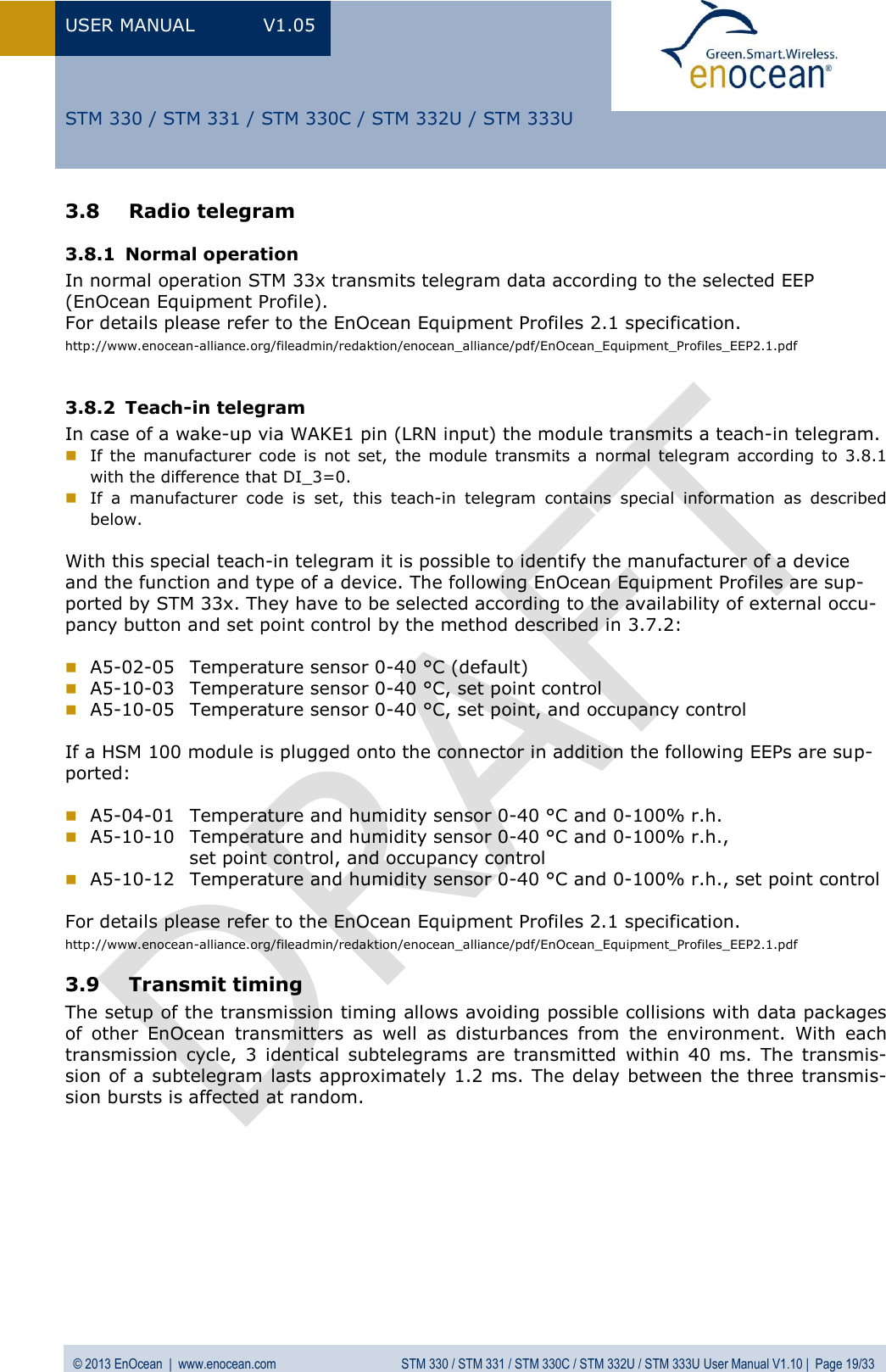 USER MANUAL  V1.05  © 2013 EnOcean  |  www.enocean.com  STM 330 / STM 331 / STM 330C / STM 332U / STM 333U User Manual V1.10 |  Page 19/33   STM 330 / STM 331 / STM 330C / STM 332U / STM 333U 3.8 Radio telegram 3.8.1 Normal operation In normal operation STM 33x transmits telegram data according to the selected EEP  (EnOcean Equipment Profile). For details please refer to the EnOcean Equipment Profiles 2.1 specification. http://www.enocean-alliance.org/fileadmin/redaktion/enocean_alliance/pdf/EnOcean_Equipment_Profiles_EEP2.1.pdf  3.8.2 Teach-in telegram In case of a wake-up via WAKE1 pin (LRN input) the module transmits a teach-in telegram.  If the  manufacturer code  is  not  set,  the module transmits  a  normal telegram  according to  3.8.1 with the difference that DI_3=0.  If  a  manufacturer  code  is  set,  this  teach-in  telegram  contains  special  information  as  described below.   With this special teach-in telegram it is possible to identify the manufacturer of a device and the function and type of a device. The following EnOcean Equipment Profiles are sup-ported by STM 33x. They have to be selected according to the availability of external occu-pancy button and set point control by the method described in 3.7.2:   A5-02-05  Temperature sensor 0-40 °C (default)  A5-10-03  Temperature sensor 0-40 °C, set point control  A5-10-05  Temperature sensor 0-40 °C, set point, and occupancy control  If a HSM 100 module is plugged onto the connector in addition the following EEPs are sup-ported:   A5-04-01  Temperature and humidity sensor 0-40 °C and 0-100% r.h.  A5-10-10  Temperature and humidity sensor 0-40 °C and 0-100% r.h.,                  set point control, and occupancy control  A5-10-12  Temperature and humidity sensor 0-40 °C and 0-100% r.h., set point control  For details please refer to the EnOcean Equipment Profiles 2.1 specification. http://www.enocean-alliance.org/fileadmin/redaktion/enocean_alliance/pdf/EnOcean_Equipment_Profiles_EEP2.1.pdf 3.9 Transmit timing  The setup of the transmission timing allows avoiding possible collisions with data packages of  other  EnOcean  transmitters  as  well  as  disturbances  from  the  environment.  With  each transmission  cycle,  3  identical  subtelegrams  are  transmitted  within  40  ms.  The  transmis-sion of a subtelegram lasts approximately 1.2 ms. The delay between the three transmis-sion bursts is affected at random.          