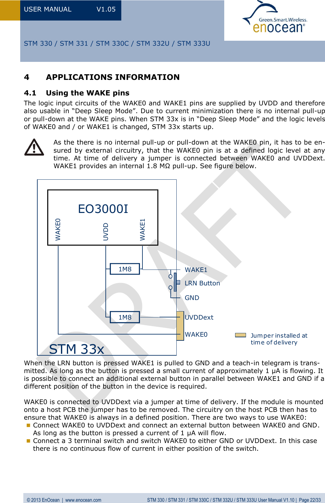 USER MANUAL  V1.05  © 2013 EnOcean  |  www.enocean.com  STM 330 / STM 331 / STM 330C / STM 332U / STM 333U User Manual V1.10 |  Page 22/33   STM 330 / STM 331 / STM 330C / STM 332U / STM 333U 4 APPLICATIONS INFORMATION 4.1 Using the WAKE pins  The logic input circuits of the WAKE0 and WAKE1 pins are supplied by UVDD and therefore also usable in “Deep Sleep Mode”. Due to current minimization there is no internal pull-up or pull-down at the WAKE pins. When STM 33x is in “Deep Sleep Mode” and the logic levels of WAKE0 and / or WAKE1 is changed, STM 33x starts up.   As the there is no internal pull-up or pull-down at the WAKE0 pin, it has to be en-sured by external  circuitry, that the  WAKE0  pin  is at  a defined logic level  at  any time.  At  time  of  delivery  a  jumper  is  connected  between  WAKE0  and  UVDDext. WAKE1 provides an internal 1.8 MΩ pull-up. See figure below. EO3000IWAKE0WAKE1UVDDUVDDextSTM 33xWAKE1WAKE0GND1M81M8LRN ButtonJum per installed at time of delivery When the LRN button is pressed WAKE1 is pulled to GND and a teach-in telegram is trans-mitted. As long as the button is pressed a small current of approximately 1 µA is flowing. It is possible to connect an additional external button in parallel between WAKE1 and GND if a different position of the button in the device is required.  WAKE0 is connected to UVDDext via a jumper at time of delivery. If the module is mounted onto a host PCB the jumper has to be removed. The circuitry on the host PCB then has to ensure that WAKE0 is always in a defined position. There are two ways to use WAKE0:   Connect WAKE0 to UVDDext and connect an external button between WAKE0 and GND. As long as the button is pressed a current of 1 µA will flow.  Connect a 3 terminal switch and switch WAKE0 to either GND or UVDDext. In this case there is no continuous flow of current in either position of the switch.     