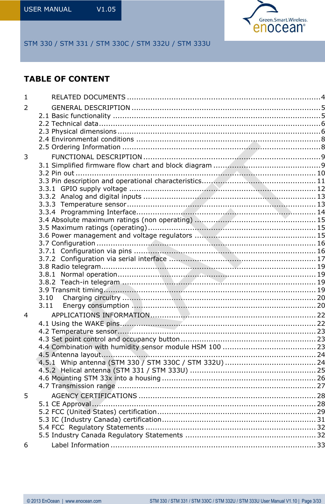 USER MANUAL  V1.05  © 2013 EnOcean  |  www.enocean.com  STM 330 / STM 331 / STM 330C / STM 332U / STM 333U User Manual V1.10 |  Page 3/33   STM 330 / STM 331 / STM 330C / STM 332U / STM 333U TABLE OF CONTENT  1 RELATED DOCUMENTS ................................................................................... 4 2 GENERAL DESCRIPTION ................................................................................. 5 2.1 Basic functionality ......................................................................................... 5 2.2 Technical data ............................................................................................... 6 2.3 Physical dimensions ....................................................................................... 6 2.4 Environmental conditions ............................................................................... 8 2.5 Ordering Information ..................................................................................... 8 3 FUNCTIONAL DESCRIPTION ............................................................................ 9 3.1 Simplified firmware flow chart and block diagram .............................................. 9 3.2 Pin out ....................................................................................................... 10 3.3 Pin description and operational characteristics ................................................. 11 3.3.1 GPIO supply voltage ................................................................................ 12 3.3.2 Analog and digital inputs .......................................................................... 13 3.3.3 Temperature sensor ................................................................................. 13 3.3.4 Programming Interface............................................................................. 14 3.4 Absolute maximum ratings (non operating) .................................................... 15 3.5 Maximum ratings (operating) ........................................................................ 15 3.6 Power management and voltage regulators .................................................... 15 3.7 Configuration .............................................................................................. 16 3.7.1 Configuration via pins .............................................................................. 16 3.7.2 Configuration via serial interface ............................................................... 17 3.8 Radio telegram ............................................................................................ 19 3.8.1 Normal operation ..................................................................................... 19 3.8.2 Teach-in telegram ................................................................................... 19 3.9 Transmit timing ........................................................................................... 19 3.10 Charging circuitry ................................................................................... 20 3.11 Energy consumption ............................................................................... 20 4 APPLICATIONS INFORMATION ....................................................................... 22 4.1 Using the WAKE pins .................................................................................... 22 4.2 Temperature sensor ..................................................................................... 23 4.3 Set point control and occupancy button .......................................................... 23 4.4 Combination with humidity sensor module HSM 100 ........................................ 23 4.5 Antenna layout ............................................................................................ 24 4.5.1 Whip antenna (STM 330 / STM 330C / STM 332U) ....................................... 24 4.5.2 Helical antenna (STM 331 / STM 333U) ...................................................... 25 4.6 Mounting STM 33x into a housing .................................................................. 26 4.7 Transmission range ..................................................................................... 27 5 AGENCY CERTIFICATIONS ............................................................................ 28 5.1 CE Approval ................................................................................................ 28 5.2 FCC (United States) certification .................................................................... 29 5.3 IC (Industry Canada) certification .................................................................. 31 5.4 FCC  Regulatory Statements ......................................................................... 32 5.5 Industry Canada Regulatory Statements ........................................................ 32 6 Label Information ........................................................................................ 33  