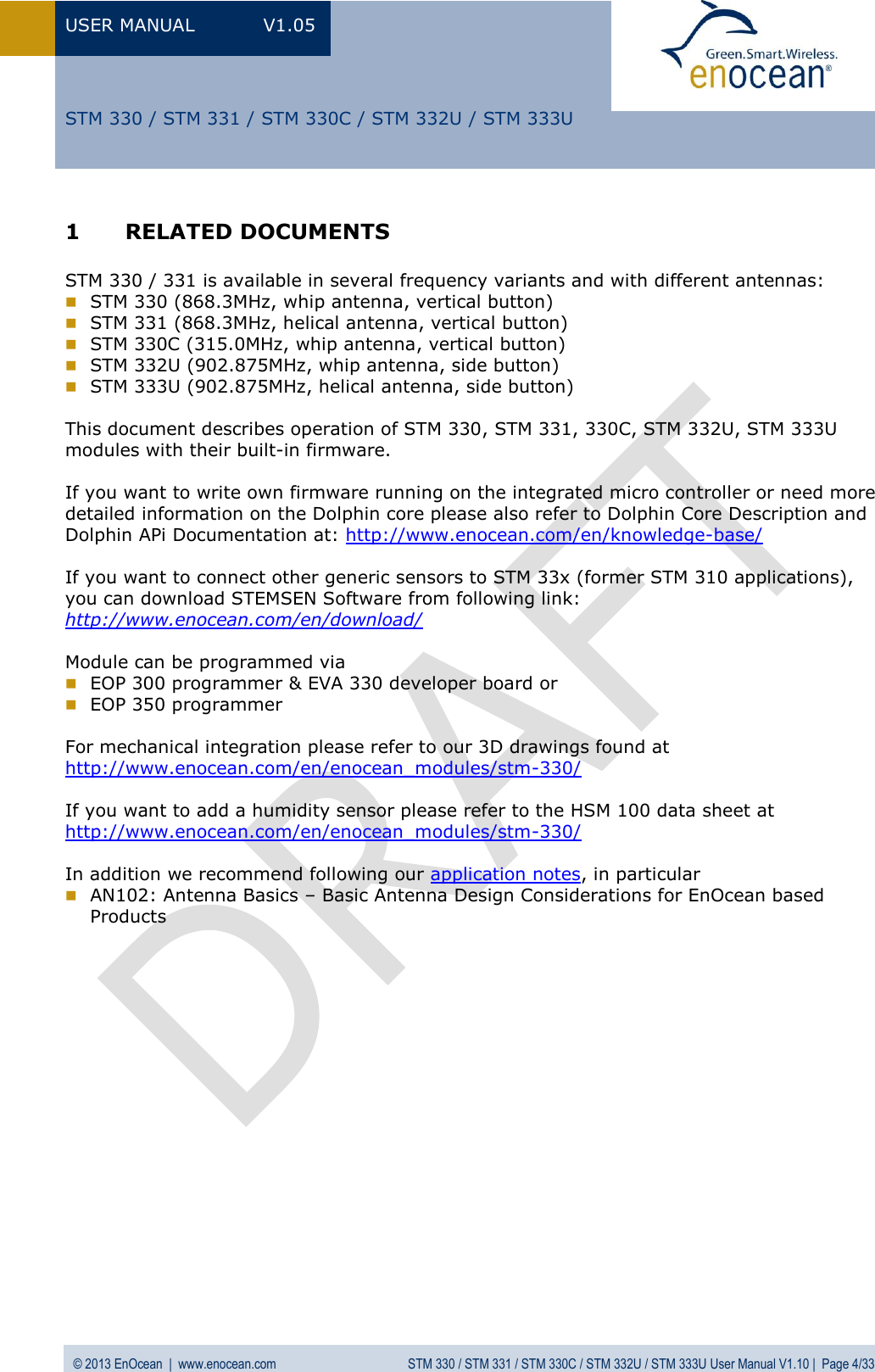 USER MANUAL  V1.05  © 2013 EnOcean  |  www.enocean.com  STM 330 / STM 331 / STM 330C / STM 332U / STM 333U User Manual V1.10 |  Page 4/33   STM 330 / STM 331 / STM 330C / STM 332U / STM 333U 1 RELATED DOCUMENTS  STM 330 / 331 is available in several frequency variants and with different antennas:  STM 330 (868.3MHz, whip antenna, vertical button)  STM 331 (868.3MHz, helical antenna, vertical button)  STM 330C (315.0MHz, whip antenna, vertical button)  STM 332U (902.875MHz, whip antenna, side button)  STM 333U (902.875MHz, helical antenna, side button)  This document describes operation of STM 330, STM 331, 330C, STM 332U, STM 333U modules with their built-in firmware.   If you want to write own firmware running on the integrated micro controller or need more detailed information on the Dolphin core please also refer to Dolphin Core Description and Dolphin APi Documentation at: http://www.enocean.com/en/knowledge-base/   If you want to connect other generic sensors to STM 33x (former STM 310 applications), you can download STEMSEN Software from following link: http://www.enocean.com/en/download/   Module can be programmed via   EOP 300 programmer &amp; EVA 330 developer board or   EOP 350 programmer  For mechanical integration please refer to our 3D drawings found at http://www.enocean.com/en/enocean_modules/stm-330/  If you want to add a humidity sensor please refer to the HSM 100 data sheet at http://www.enocean.com/en/enocean_modules/stm-330/  In addition we recommend following our application notes, in particular  AN102: Antenna Basics – Basic Antenna Design Considerations for EnOcean based  Products 