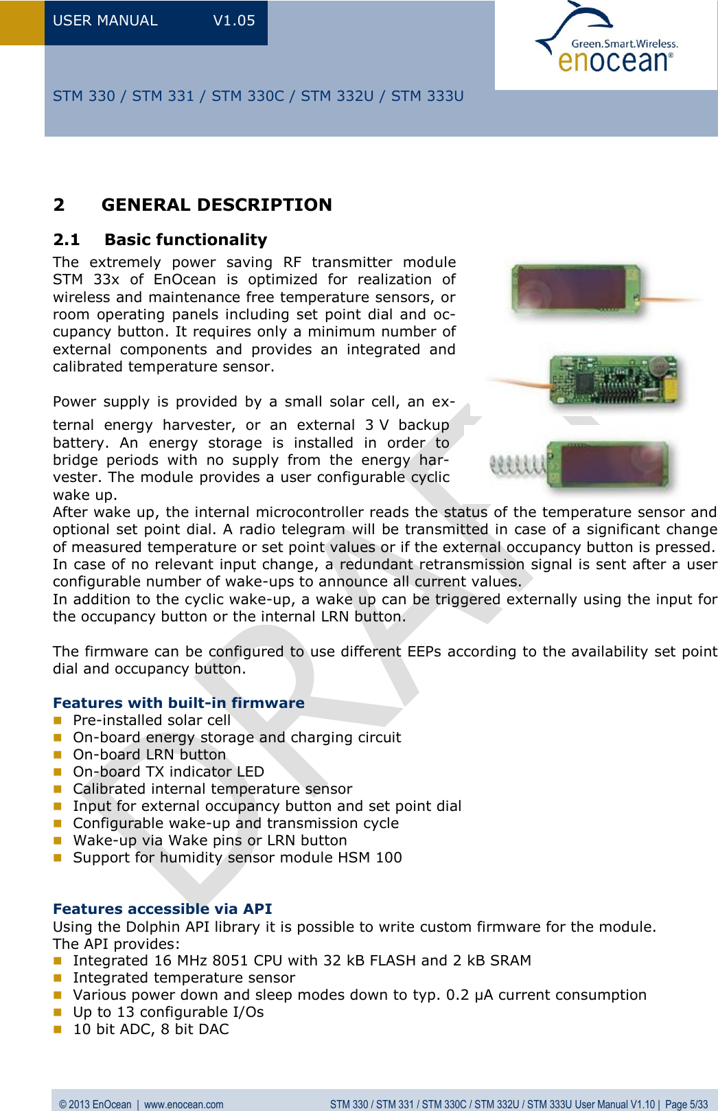 USER MANUAL  V1.05  © 2013 EnOcean  |  www.enocean.com  STM 330 / STM 331 / STM 330C / STM 332U / STM 333U User Manual V1.10 |  Page 5/33   STM 330 / STM 331 / STM 330C / STM 332U / STM 333U  2 GENERAL DESCRIPTION   2.1 Basic functionality  The  extremely  power  saving  RF  transmitter  module STM  33x  of  EnOcean  is  optimized  for  realization  of wireless and maintenance free temperature sensors, or room operating  panels including  set point  dial  and  oc-cupancy button. It requires only a minimum number of external  components  and  provides  an  integrated  and calibrated temperature sensor.  Power  supply  is  provided  by  a  small  solar  cell,  an  ex-ternal  energy  harvester,  or  an  external  3 V  backup battery.  An  energy  storage  is  installed  in  order  to bridge  periods  with  no  supply  from  the  energy  har-vester. The module provides a user configurable cyclic wake up.  After wake up, the internal microcontroller reads the status of the temperature sensor and optional set point dial. A radio telegram will be transmitted in case of a significant change of measured temperature or set point values or if the external occupancy button is pressed.  In case of no relevant input change, a redundant retransmission signal is sent after a user configurable number of wake-ups to announce all current values.  In addition to the cyclic wake-up, a wake up can be triggered externally using the input for the occupancy button or the internal LRN button.  The firmware can be configured to use different EEPs according to the availability set point dial and occupancy button.   Features with built-in firmware  Pre-installed solar cell  On-board energy storage and charging circuit  On-board LRN button   On-board TX indicator LED  Calibrated internal temperature sensor  Input for external occupancy button and set point dial  Configurable wake-up and transmission cycle  Wake-up via Wake pins or LRN button  Support for humidity sensor module HSM 100   Features accessible via API Using the Dolphin API library it is possible to write custom firmware for the module. The API provides:  Integrated 16 MHz 8051 CPU with 32 kB FLASH and 2 kB SRAM  Integrated temperature sensor  Various power down and sleep modes down to typ. 0.2 µA current consumption  Up to 13 configurable I/Os  10 bit ADC, 8 bit DAC 