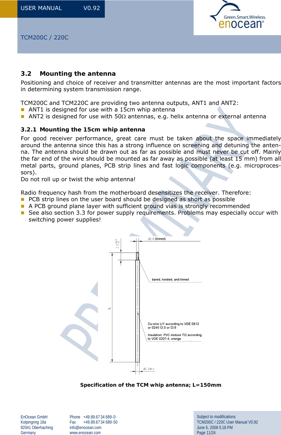 USER MANUAL  V0.92 EnOcean GmbH Kolpingring 18a 82041 Oberhaching Germany Phone +49.89.67 34 689-0 Fax +49.89.67 34 689-50 info@enocean.com www.enocean.com Subject to modifications TCM200C / 220C User Manual V0.92 June 5, 2008 5:18 PM Page 11/24  TCM200C / 220C 3.2 Mounting the antenna Positioning and choice of receiver and transmitter antennas are the most important factors in determining system transmission range.   TCM200C and TCM220C are providing two antenna outputs, ANT1 and ANT2:  ANT1 is designed for use with a 15cm whip antenna  ANT2 is designed for use with 50Ω antennas, e.g. helix antenna or external antenna 3.2.1 Mounting the 15cm whip antenna For good receiver performance, great care must be taken about the space immediately around the antenna since this has a strong influence on screening and detuning the anten-na. The antenna should be drawn out as far as possible and must never be cut off. Mainly the far end of the wire should be mounted as far away as possible (at least 15 mm) from all metal parts, ground planes, PCB strip lines and fast logic components (e.g. microproces-sors).  Do not roll up or twist the whip antenna!  Radio frequency hash from the motherboard desensitizes the receiver. Therefore:  PCB strip lines on the user board should be designed as short as possible  A PCB ground plane layer with sufficient ground vias is strongly recommended   See also section 3.3 for power supply requirements. Problems may especially occur with switching power supplies!     Specification of the TCM whip antenna; L=150mm    