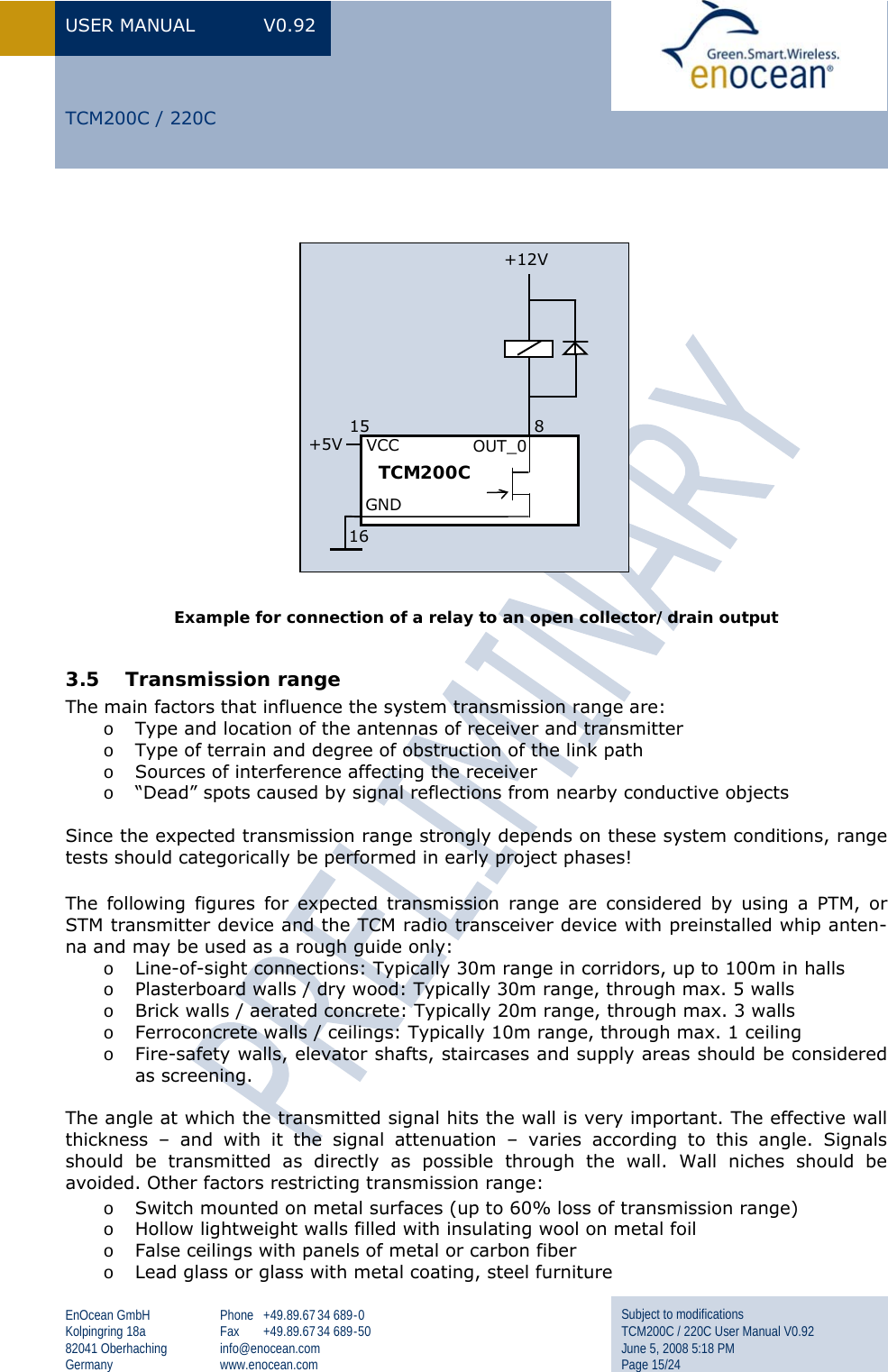 USER MANUAL  V0.92 EnOcean GmbH Kolpingring 18a 82041 Oberhaching Germany Phone +49.89.67 34 689-0 Fax +49.89.67 34 689-50 info@enocean.com www.enocean.com Subject to modifications TCM200C / 220C User Manual V0.92 June 5, 2008 5:18 PM Page 15/24  TCM200C / 220C              Example for connection of a relay to an open collector/drain output  3.5 Transmission range The main factors that influence the system transmission range are: o Type and location of the antennas of receiver and transmitter o Type of terrain and degree of obstruction of the link path o Sources of interference affecting the receiver o “Dead” spots caused by signal reflections from nearby conductive objects  Since the expected transmission range strongly depends on these system conditions, range tests should categorically be performed in early project phases! The following figures for expected transmission range are considered by using a PTM, or STM transmitter device and the TCM radio transceiver device with preinstalled whip anten-na and may be used as a rough guide only: o Line-of-sight connections: Typically 30m range in corridors, up to 100m in halls o Plasterboard walls / dry wood: Typically 30m range, through max. 5 walls o Brick walls / aerated concrete: Typically 20m range, through max. 3 walls o Ferroconcrete walls / ceilings: Typically 10m range, through max. 1 ceiling o Fire-safety walls, elevator shafts, staircases and supply areas should be considered as screening.   The angle at which the transmitted signal hits the wall is very important. The effective wall thickness – and with it the signal attenuation – varies according to this angle. Signals should be transmitted as directly as possible through the wall. Wall niches should be avoided. Other factors restricting transmission range: o Switch mounted on metal surfaces (up to 60% loss of transmission range) o Hollow lightweight walls filled with insulating wool on metal foil o False ceilings with panels of metal or carbon fiber o Lead glass or glass with metal coating, steel furniture TCM200C            8 OUT_0 15    VCC GND 16 +5V +12V 