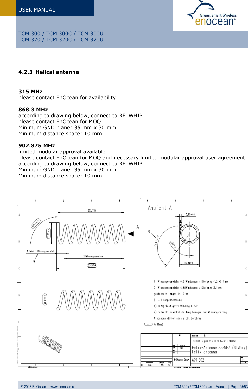 USER MANUAL   © 2013 EnOcean  |  www.enocean.com  TCM 300x / TCM 320x User Manual  |  Page 25/53   TCM 300 / TCM 300C / TCM 300U TCM 320 / TCM 320C / TCM 320U  4.2.3 Helical antenna   315 MHz please contact EnOcean for availability   868.3 MHz according to drawing below, connect to RF_WHIP  please contact EnOcean for MOQ Minimum GND plane: 35 mm x 30 mm Minimum distance space: 10 mm  902.875 MHz limited modular approval available please contact EnOcean for MOQ and necessary limited modular approval user agreement according to drawing below, connect to RF_WHIP Minimum GND plane: 35 mm x 30 mm Minimum distance space: 10 mm                                