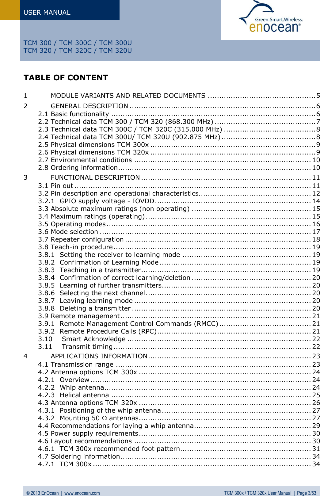 USER MANUAL   © 2013 EnOcean  |  www.enocean.com  TCM 300x / TCM 320x User Manual  |  Page 3/53   TCM 300 / TCM 300C / TCM 300U TCM 320 / TCM 320C / TCM 320U TABLE OF CONTENT  1 MODULE VARIANTS AND RELATED DOCUMENTS ............................................... 5 2 GENERAL DESCRIPTION ................................................................................. 6 2.1 Basic functionality ......................................................................................... 6 2.2 Technical data TCM 300 / TCM 320 (868.300 MHz) ............................................ 7 2.3 Technical data TCM 300C / TCM 320C (315.000 MHz) ........................................ 8 2.4 Technical data TCM 300U/ TCM 320U (902.875 MHz) ......................................... 8 2.5 Physical dimensions TCM 300x ........................................................................ 9 2.6 Physical dimensions TCM 320x ........................................................................ 9 2.7 Environmental conditions ............................................................................. 10 2.8 Ordering information .................................................................................... 10 3 FUNCTIONAL DESCRIPTION .......................................................................... 11 3.1 Pin out ....................................................................................................... 11 3.2 Pin description and operational characteristics ................................................. 12 3.2.1 GPIO supply voltage - IOVDD .................................................................... 14 3.3 Absolute maximum ratings (non operating) .................................................... 15 3.4 Maximum ratings (operating) ........................................................................ 15 3.5 Operating modes ......................................................................................... 16 3.6 Mode selection ............................................................................................ 17 3.7 Repeater configuration ................................................................................. 18 3.8 Teach-in procedure ...................................................................................... 19 3.8.1 Setting the receiver to learning mode ........................................................ 19 3.8.2 Confirmation of Learning Mode .................................................................. 19 3.8.3 Teaching in a transmitter .......................................................................... 19 3.8.4 Confirmation of correct learning/deletion .................................................... 20 3.8.5 Learning of further transmitters................................................................. 20 3.8.6 Selecting the next channel ........................................................................ 20 3.8.7 Leaving learning mode ............................................................................. 20 3.8.8 Deleting a transmitter .............................................................................. 20 3.9 Remote management ................................................................................... 21 3.9.1 Remote Management Control Commands (RMCC) ........................................ 21 3.9.2 Remote Procedure Calls (RPC) ................................................................... 21 3.10 Smart Acknowledge ................................................................................ 22 3.11 Transmit timing ...................................................................................... 22 4 APPLICATIONS INFORMATION ....................................................................... 23 4.1 Transmission range ..................................................................................... 23 4.2 Antenna options TCM 300x ........................................................................... 24 4.2.1 Overview ................................................................................................ 24 4.2.2 Whip antenna .......................................................................................... 24 4.2.3 Helical antenna ....................................................................................... 25 4.3 Antenna options TCM 320x ........................................................................... 26 4.3.1 Positioning of the whip antenna ................................................................. 27 4.3.2 Mounting 50  antennas ........................................................................... 27 4.4 Recommendations for laying a whip antenna................................................... 29 4.5 Power supply requirements ........................................................................... 30 4.6 Layout recommendations ............................................................................. 30 4.6.1 TCM 300x recommended foot pattern......................................................... 31 4.7 Soldering information ................................................................................... 34 4.7.1 TCM 300x ............................................................................................... 34 