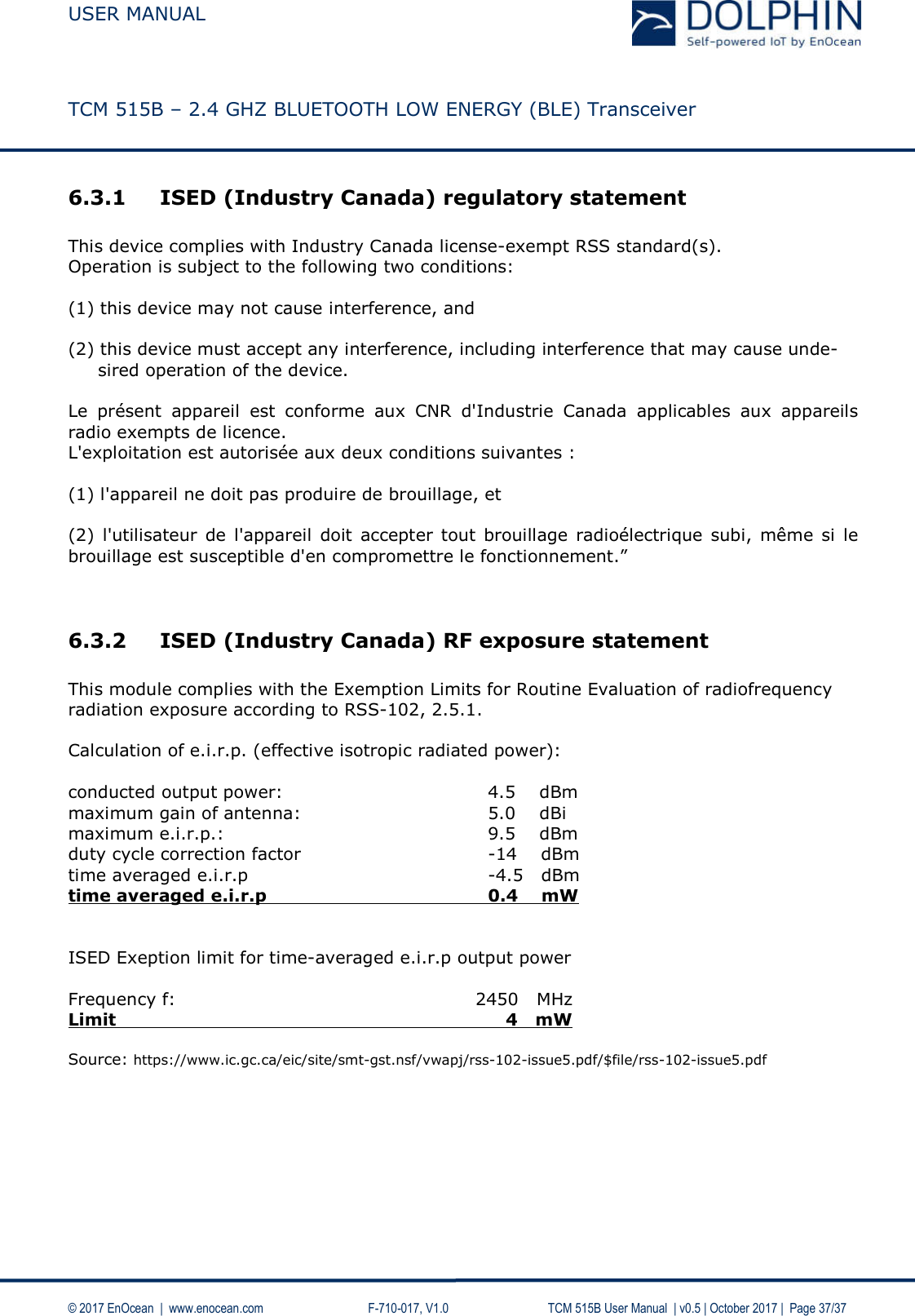  USER MANUAL    TCM 515B – 2.4 GHZ BLUETOOTH LOW ENERGY (BLE) Transceiver   © 2017 EnOcean  |  www.enocean.com     F-710-017, V1.0        TCM 515B User Manual  | v0.5 | October 2017 |  Page 37/37 6.3.1 ISED (Industry Canada) regulatory statement  This device complies with Industry Canada license-exempt RSS standard(s).  Operation is subject to the following two conditions:   (1) this device may not cause interference, and   (2) this device must accept any interference, including interference that may cause unde-         sired operation of the device.  Le  présent  appareil  est  conforme  aux  CNR  d&apos;Industrie  Canada  applicables  aux  appareils radio exempts de licence.  L&apos;exploitation est autorisée aux deux conditions suivantes :   (1) l&apos;appareil ne doit pas produire de brouillage, et   (2)  l&apos;utilisateur de  l&apos;appareil  doit  accepter  tout brouillage  radioélectrique subi, même si  le brouillage est susceptible d&apos;en compromettre le fonctionnement.”   6.3.2 ISED (Industry Canada) RF exposure statement  This module complies with the Exemption Limits for Routine Evaluation of radiofrequency radiation exposure according to RSS-102, 2.5.1.  Calculation of e.i.r.p. (effective isotropic radiated power):  conducted output power:        4.5    dBm maximum gain of antenna:       5.0    dBi maximum e.i.r.p.:          9.5    dBm duty cycle correction factor       -14    dBm time averaged e.i.r.p        -4.5   dBm time averaged e.i.r.p    0.4    mW   ISED Exeption limit for time-averaged e.i.r.p output power  Frequency f:                  2450   MHz Limit                 4   mW  Source: https://www.ic.gc.ca/eic/site/smt-gst.nsf/vwapj/rss-102-issue5.pdf/$file/rss-102-issue5.pdf  