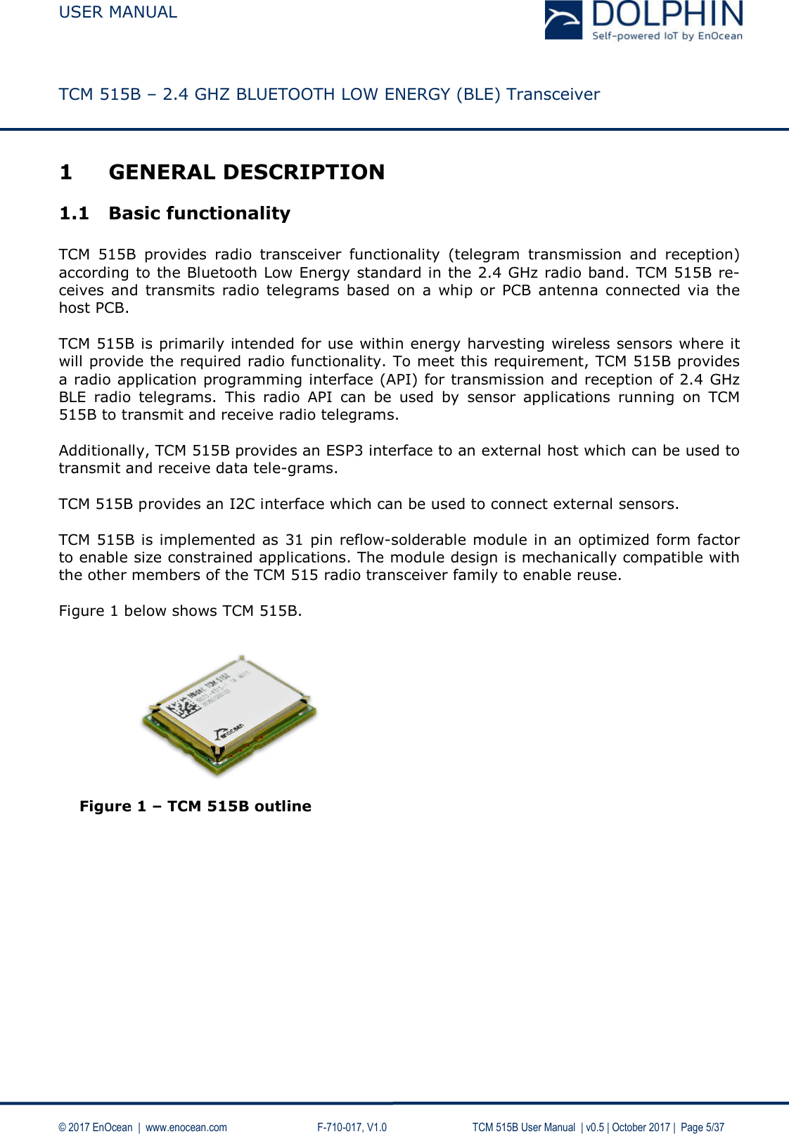  USER MANUAL    TCM 515B – 2.4 GHZ BLUETOOTH LOW ENERGY (BLE) Transceiver   © 2017 EnOcean  |  www.enocean.com     F-710-017, V1.0        TCM 515B User Manual  | v0.5 | October 2017 |  Page 5/37 1 GENERAL DESCRIPTION 1.1 Basic functionality  TCM  515B  provides  radio  transceiver  functionality  (telegram  transmission  and  reception) according to the Bluetooth Low Energy standard in the 2.4 GHz radio band. TCM 515B re-ceives  and  transmits  radio telegrams based on a  whip  or  PCB  antenna  connected  via the host PCB.  TCM 515B is primarily intended for use within energy harvesting wireless sensors where it will provide the required radio functionality. To meet this requirement, TCM 515B provides a radio application programming interface (API) for transmission and reception of 2.4 GHz BLE  radio  telegrams.  This  radio  API  can  be  used  by  sensor  applications  running  on  TCM 515B to transmit and receive radio telegrams.   Additionally, TCM 515B provides an ESP3 interface to an external host which can be used to transmit and receive data tele-grams.  TCM 515B provides an I2C interface which can be used to connect external sensors.   TCM 515B is implemented as 31 pin reflow-solderable module in an optimized form factor to enable size constrained applications. The module design is mechanically compatible with the other members of the TCM 515 radio transceiver family to enable reuse.  Figure 1 below shows TCM 515B.           Figure 1 – TCM 515B outline    