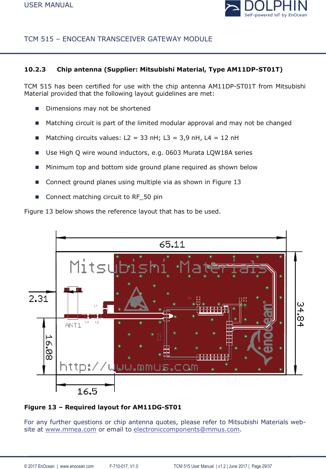 USER MANUALTCM 515 – ENOCEAN TRANSCEIVER GATEWAY MODULE© 2017 EnOcean  |  www.enocean.com F-710-017, V1.0     TCM 515 User Manual | v1.2 | June 2017 | Page 29/3710.2.3 Chip antenna (Supplier: Mitsubishi Material, Type AM11DP-ST01T)TCM 515 has been certified for use with the chip antenna AM11DP-ST01T from Mitsubishi Material provided that the following layout guidelines are met:Dimensions may not be shortenedMatching circuit is part of the limited modular approval and may not be changedMatching circuits values: L2 = 33 nH; L3 = 3,9 nH, L4 = 12 nHUse High Q wire wound inductors, e.g. 0603 Murata LQW18A seriesMinimum top and bottom side ground plane required as shown below Connect ground planes using multiple via as shown in Figure 13Connect matching circuit to RF_50 pinFigure 13 below shows the reference layout that has to be used.Figure 13 – Required layout for AM11DG-ST01For any further questions or chip antenna quotes, please refer to Mitsubishi Materials web-site at www.mmea.com or email to electroniccomponents@mmus.com.