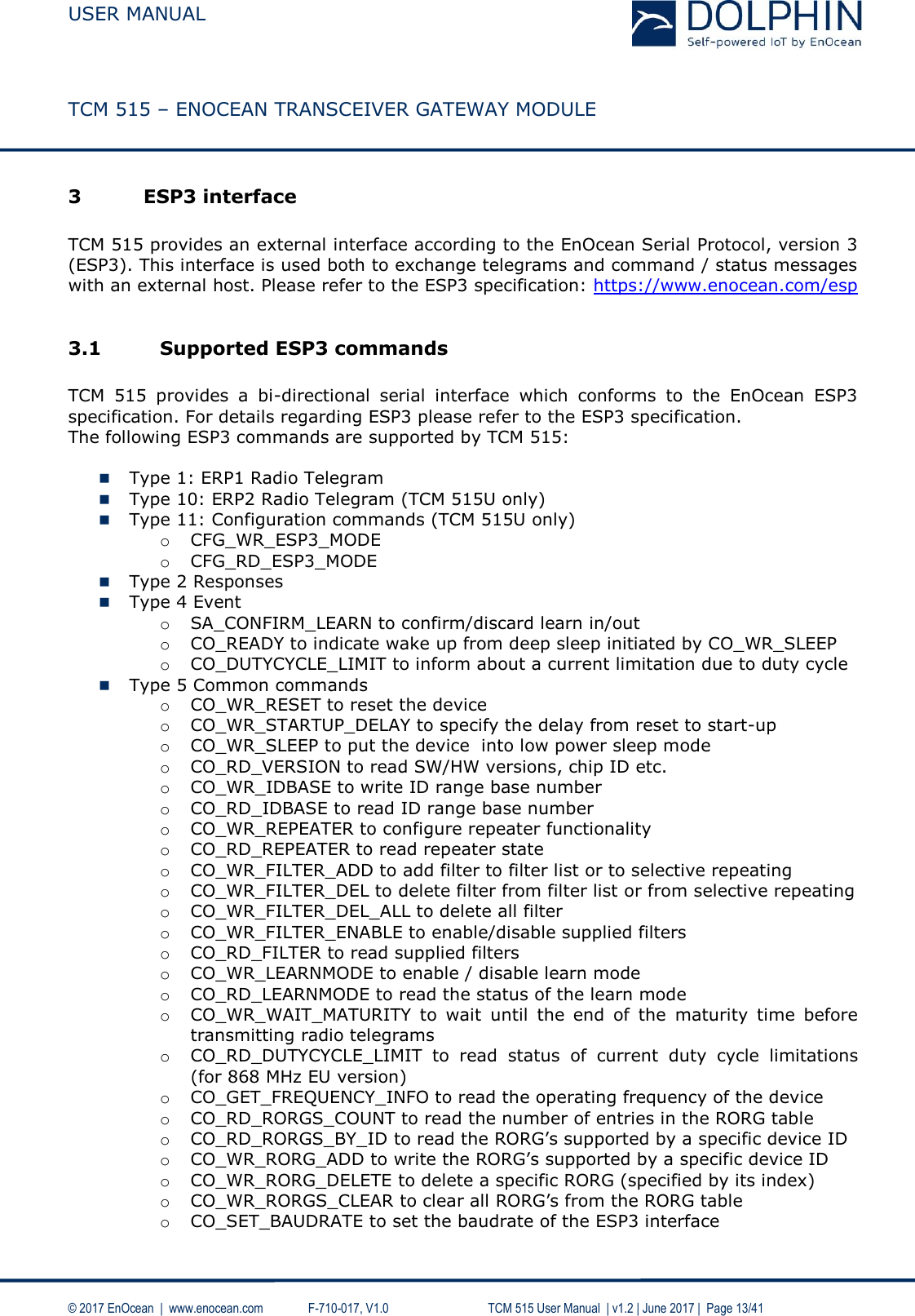  USER MANUAL    TCM 515 – ENOCEAN TRANSCEIVER GATEWAY MODULE  © 2017 EnOcean  |  www.enocean.com   F-710-017, V1.0        TCM 515 User Manual  | v1.2 | June 2017 |  Page 13/41  3 ESP3 interface  TCM 515 provides an external interface according to the EnOcean Serial Protocol, version 3 (ESP3). This interface is used both to exchange telegrams and command / status messages with an external host. Please refer to the ESP3 specification: https://www.enocean.com/esp   3.1 Supported ESP3 commands   TCM  515  provides  a  bi-directional  serial  interface  which  conforms  to  the  EnOcean  ESP3 specification. For details regarding ESP3 please refer to the ESP3 specification.  The following ESP3 commands are supported by TCM 515:   Type 1: ERP1 Radio Telegram   Type 10: ERP2 Radio Telegram (TCM 515U only)  Type 11: Configuration commands (TCM 515U only) o CFG_WR_ESP3_MODE o CFG_RD_ESP3_MODE  Type 2 Responses   Type 4 Event  o SA_CONFIRM_LEARN to confirm/discard learn in/out o CO_READY to indicate wake up from deep sleep initiated by CO_WR_SLEEP o CO_DUTYCYCLE_LIMIT to inform about a current limitation due to duty cycle    Type 5 Common commands  o CO_WR_RESET to reset the device  o CO_WR_STARTUP_DELAY to specify the delay from reset to start-up o CO_WR_SLEEP to put the device  into low power sleep mode o CO_RD_VERSION to read SW/HW versions, chip ID etc.  o CO_WR_IDBASE to write ID range base number  o CO_RD_IDBASE to read ID range base number  o CO_WR_REPEATER to configure repeater functionality  o CO_RD_REPEATER to read repeater state  o CO_WR_FILTER_ADD to add filter to filter list or to selective repeating o CO_WR_FILTER_DEL to delete filter from filter list or from selective repeating o CO_WR_FILTER_DEL_ALL to delete all filter  o CO_WR_FILTER_ENABLE to enable/disable supplied filters  o CO_RD_FILTER to read supplied filters  o CO_WR_LEARNMODE to enable / disable learn mode o CO_RD_LEARNMODE to read the status of the learn mode o CO_WR_WAIT_MATURITY  to  wait  until  the  end  of  the  maturity  time  before transmitting radio telegrams  o CO_RD_DUTYCYCLE_LIMIT  to  read  status  of  current  duty  cycle  limitations (for 868 MHz EU version)   o CO_GET_FREQUENCY_INFO to read the operating frequency of the device o CO_RD_RORGS_COUNT to read the number of entries in the RORG table o CO_RD_RORGS_BY_ID to read the RORG’s supported by a specific device ID o CO_WR_RORG_ADD to write the RORG’s supported by a specific device ID o CO_WR_RORG_DELETE to delete a specific RORG (specified by its index)  o CO_WR_RORGS_CLEAR to clear all RORG’s from the RORG table o CO_SET_BAUDRATE to set the baudrate of the ESP3 interface   