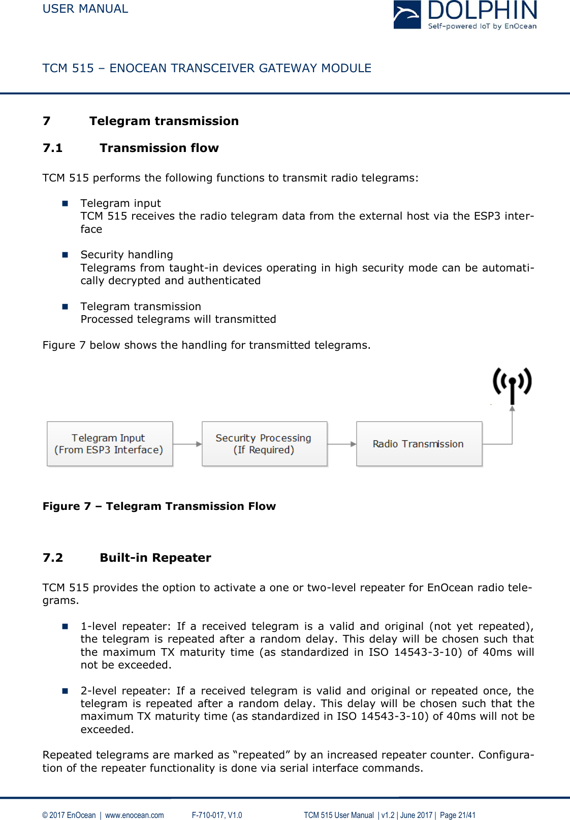  USER MANUAL    TCM 515 – ENOCEAN TRANSCEIVER GATEWAY MODULE  © 2017 EnOcean  |  www.enocean.com   F-710-017, V1.0        TCM 515 User Manual  | v1.2 | June 2017 |  Page 21/41  7 Telegram transmission 7.1 Transmission flow  TCM 515 performs the following functions to transmit radio telegrams:   Telegram input TCM 515 receives the radio telegram data from the external host via the ESP3 inter-face   Security handling Telegrams from taught-in devices operating in high security mode can be automati-cally decrypted and authenticated   Telegram transmission Processed telegrams will transmitted  Figure 7 below shows the handling for transmitted telegrams.     Figure 7 – Telegram Transmission Flow   7.2 Built-in Repeater  TCM 515 provides the option to activate a one or two-level repeater for EnOcean radio tele-grams.   1-level  repeater:  If  a  received telegram  is  a  valid  and  original  (not  yet  repeated), the telegram is repeated after a random delay. This delay will be chosen such that the  maximum TX maturity  time (as standardized  in ISO  14543-3-10)  of  40ms  will not be exceeded.   2-level  repeater:  If a  received telegram is valid  and  original or repeated once,  the telegram is repeated after a random delay. This delay will be chosen such that the maximum TX maturity time (as standardized in ISO 14543-3-10) of 40ms will not be exceeded.  Repeated telegrams are marked as “repeated” by an increased repeater counter. Configura-tion of the repeater functionality is done via serial interface commands. 