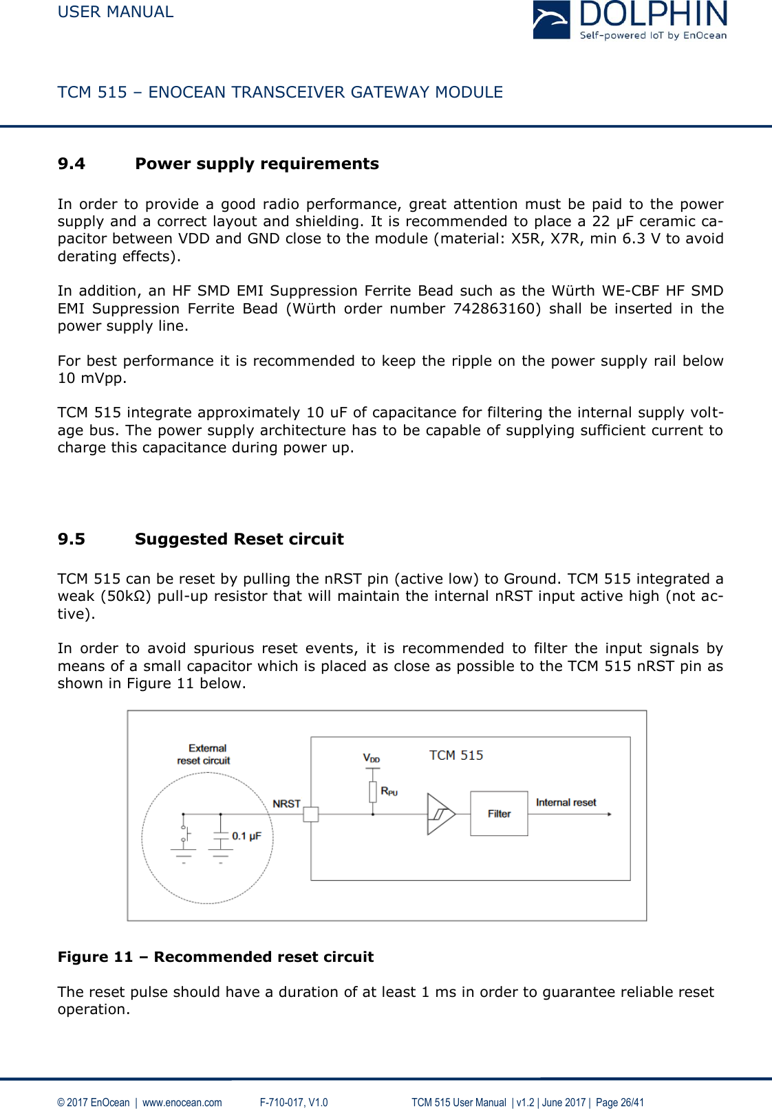  USER MANUAL    TCM 515 – ENOCEAN TRANSCEIVER GATEWAY MODULE  © 2017 EnOcean  |  www.enocean.com   F-710-017, V1.0        TCM 515 User Manual  | v1.2 | June 2017 |  Page 26/41  9.4 Power supply requirements  In order  to provide a good  radio performance, great attention must  be paid to the  power supply and a correct layout and shielding. It is recommended to place a 22 µF ceramic ca-pacitor between VDD and GND close to the module (material: X5R, X7R, min 6.3 V to avoid derating effects).   In addition, an HF SMD EMI Suppression Ferrite Bead such as the Würth WE-CBF HF SMD EMI  Suppression  Ferrite  Bead  (Würth  order  number  742863160)  shall  be  inserted  in  the power supply line.  For best performance it is recommended to keep the ripple on the power supply rail below 10 mVpp.  TCM 515 integrate approximately 10 uF of capacitance for filtering the internal supply volt-age bus. The power supply architecture has to be capable of supplying sufficient current to charge this capacitance during power up.    9.5 Suggested Reset circuit   TCM 515 can be reset by pulling the nRST pin (active low) to Ground. TCM 515 integrated a weak (50kΩ) pull-up resistor that will maintain the internal nRST input active high (not ac-tive).  In  order  to  avoid  spurious  reset  events,  it  is  recommended  to  filter  the  input  signals  by means of a small capacitor which is placed as close as possible to the TCM 515 nRST pin as shown in Figure 11 below.     Figure 11 – Recommended reset circuit  The reset pulse should have a duration of at least 1 ms in order to guarantee reliable reset operation.    