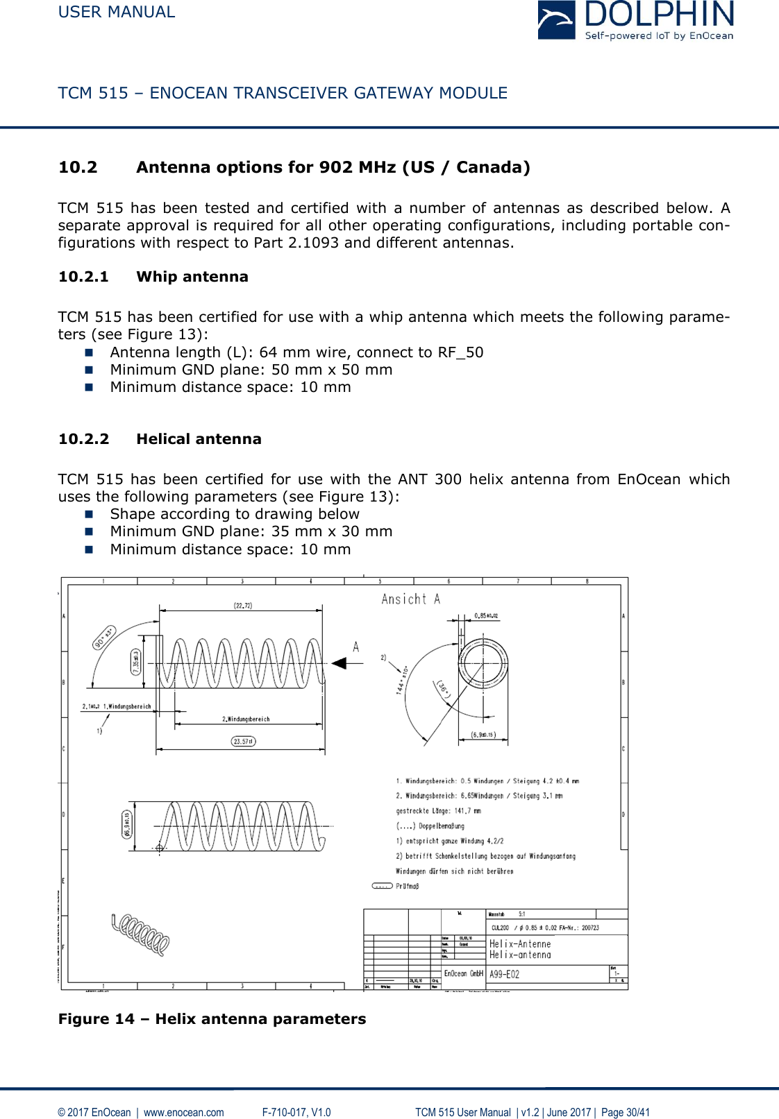  USER MANUAL    TCM 515 – ENOCEAN TRANSCEIVER GATEWAY MODULE  © 2017 EnOcean  |  www.enocean.com   F-710-017, V1.0        TCM 515 User Manual  | v1.2 | June 2017 |  Page 30/41  10.2 Antenna options for 902 MHz (US / Canada)  TCM  515  has  been tested  and  certified  with a  number  of  antennas  as  described  below.  A separate approval is required for all other operating configurations, including portable con-figurations with respect to Part 2.1093 and different antennas. 10.2.1 Whip antenna  TCM 515 has been certified for use with a whip antenna which meets the following parame-ters (see Figure 13):   Antenna length (L): 64 mm wire, connect to RF_50   Minimum GND plane: 50 mm x 50 mm  Minimum distance space: 10 mm  10.2.2 Helical antenna  TCM  515  has  been  certified  for  use  with the ANT  300  helix  antenna from  EnOcean  which uses the following parameters (see Figure 13):   Shape according to drawing below  Minimum GND plane: 35 mm x 30 mm  Minimum distance space: 10 mm    Figure 14 – Helix antenna parameters  