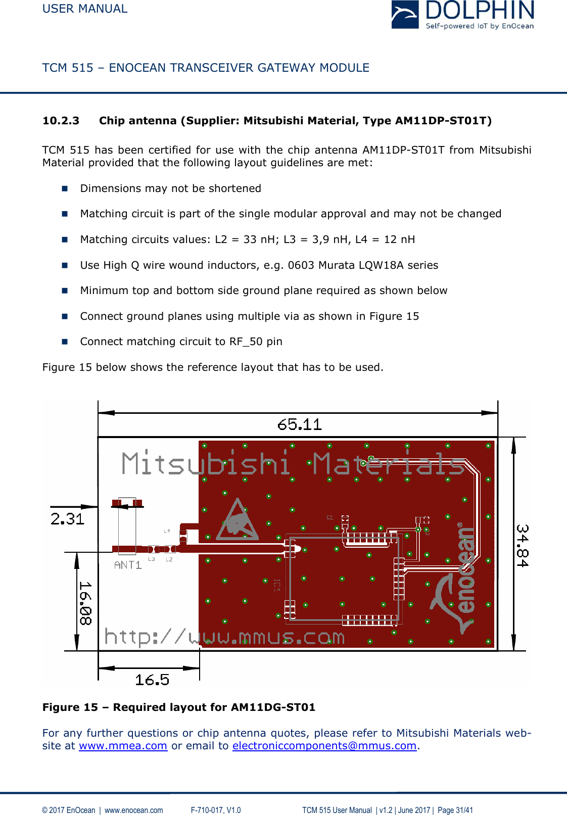  USER MANUAL    TCM 515 – ENOCEAN TRANSCEIVER GATEWAY MODULE  © 2017 EnOcean  |  www.enocean.com   F-710-017, V1.0        TCM 515 User Manual  | v1.2 | June 2017 |  Page 31/41  10.2.3 Chip antenna (Supplier: Mitsubishi Material, Type AM11DP-ST01T)  TCM 515  has been certified for use with the chip antenna AM11DP-ST01T from Mitsubishi Material provided that the following layout guidelines are met:    Dimensions may not be shortened   Matching circuit is part of the single modular approval and may not be changed   Matching circuits values: L2 = 33 nH; L3 = 3,9 nH, L4 = 12 nH   Use High Q wire wound inductors, e.g. 0603 Murata LQW18A series   Minimum top and bottom side ground plane required as shown below    Connect ground planes using multiple via as shown in Figure 15   Connect matching circuit to RF_50 pin  Figure 15 below shows the reference layout that has to be used.     Figure 15 – Required layout for AM11DG-ST01  For any further questions or chip antenna quotes, please refer to Mitsubishi Materials web-site at www.mmea.com or email to electroniccomponents@mmus.com.  