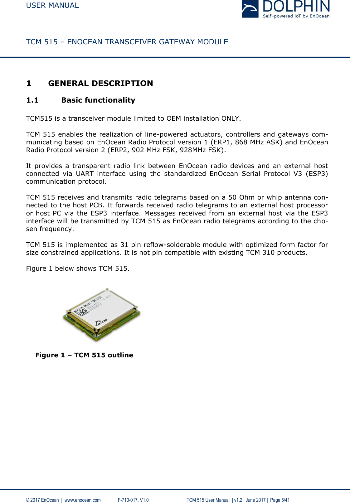  USER MANUAL    TCM 515 – ENOCEAN TRANSCEIVER GATEWAY MODULE  © 2017 EnOcean  |  www.enocean.com   F-710-017, V1.0        TCM 515 User Manual  | v1.2 | June 2017 |  Page 5/41  1 GENERAL DESCRIPTION 1.1 Basic functionality  TCM515 is a transceiver module limited to OEM installation ONLY.  TCM 515 enables the realization of line-powered actuators, controllers and gateways com-municating based on EnOcean Radio Protocol version 1 (ERP1, 868 MHz ASK) and EnOcean Radio Protocol version 2 (ERP2, 902 MHz FSK, 928MHz FSK).   It  provides  a  transparent  radio  link  between  EnOcean  radio  devices  and  an  external  host connected  via  UART  interface  using  the  standardized  EnOcean  Serial  Protocol  V3  (ESP3) communication protocol.  TCM 515 receives and transmits radio telegrams based on a 50 Ohm or whip antenna con-nected to the host PCB. It forwards received radio telegrams to an external host processor or host PC  via  the  ESP3  interface. Messages received from  an  external host  via  the ESP3 interface will be transmitted by TCM 515 as EnOcean radio telegrams according to the cho-sen frequency.  TCM 515 is implemented as 31 pin reflow-solderable module with optimized form factor for size constrained applications. It is not pin compatible with existing TCM 310 products.  Figure 1 below shows TCM 515.           Figure 1 – TCM 515 outline   