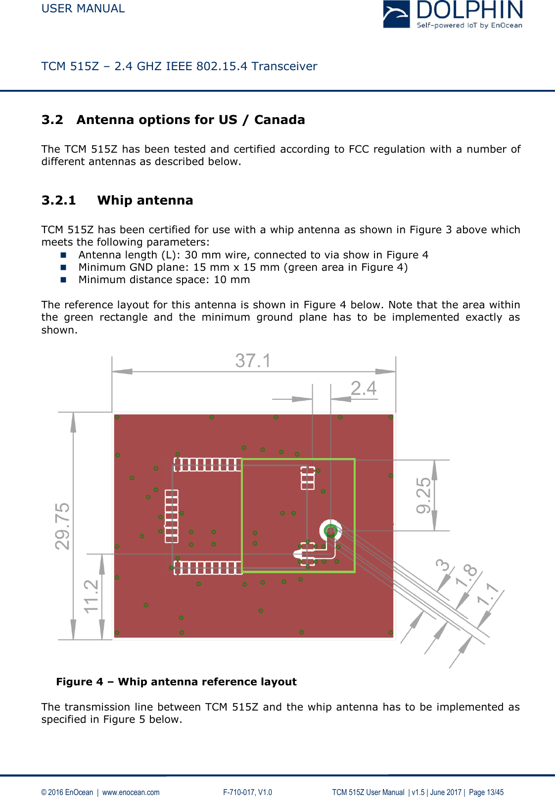  USER MANUAL    TCM 515Z – 2.4 GHZ IEEE 802.15.4 Transceiver   © 2016 EnOcean  |  www.enocean.com     F-710-017, V1.0        TCM 515Z User Manual  | v1.5 | June 2017 |  Page 13/45 3.2 Antenna options for US / Canada  The TCM 515Z has been tested and certified according to FCC regulation with a number of different antennas as described below.  3.2.1 Whip antenna  TCM 515Z has been certified for use with a whip antenna as shown in Figure 3 above which meets the following parameters:  Antenna length (L): 30 mm wire, connected to via show in Figure 4  Minimum GND plane: 15 mm x 15 mm (green area in Figure 4)  Minimum distance space: 10 mm  The reference layout for this antenna is shown in Figure 4 below. Note that the area within the  green  rectangle  and  the  minimum  ground  plane  has  to  be  implemented  exactly  as shown.   Figure 4 – Whip antenna reference layout  The transmission line between TCM 515Z and the whip antenna has to be implemented as specified in Figure 5 below.   