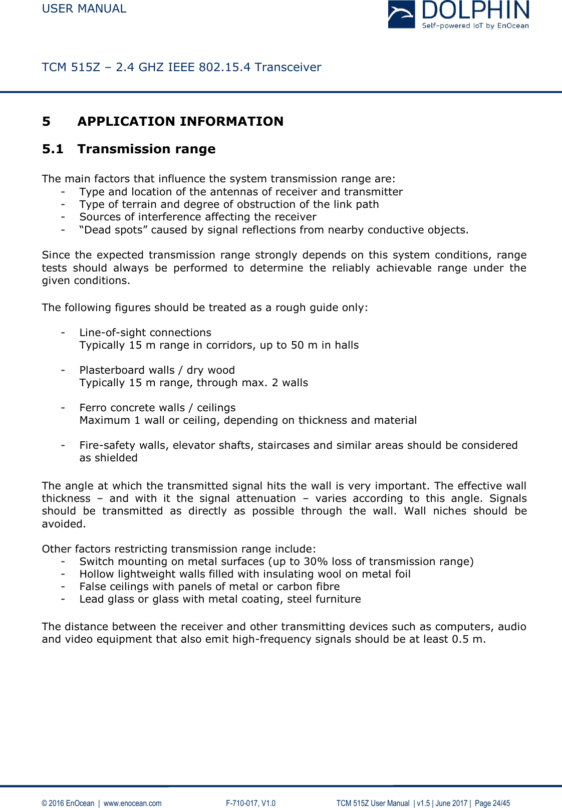 USER MANUAL    TCM 515Z – 2.4 GHZ IEEE 802.15.4 Transceiver   © 2016 EnOcean  |  www.enocean.com     F-710-017, V1.0        TCM 515Z User Manual  | v1.5 | June 2017 |  Page 24/45 5 APPLICATION INFORMATION 5.1 Transmission range  The main factors that influence the system transmission range are: - Type and location of the antennas of receiver and transmitter - Type of terrain and degree of obstruction of the link path - Sources of interference affecting the receiver - “Dead spots” caused by signal reflections from nearby conductive objects.   Since  the expected transmission range  strongly  depends on this system conditions, range tests  should  always  be  performed  to  determine  the  reliably  achievable  range  under  the given conditions. The following figures should be treated as a rough guide only:  - Line-of-sight connections Typically 15 m range in corridors, up to 50 m in halls  - Plasterboard walls / dry wood Typically 15 m range, through max. 2 walls  - Ferro concrete walls / ceilings Maximum 1 wall or ceiling, depending on thickness and material  - Fire-safety walls, elevator shafts, staircases and similar areas should be considered as shielded  The angle at which the transmitted signal hits the wall is very important. The effective wall thickness  –  and  with  it  the  signal  attenuation  –  varies  according  to  this  angle.  Signals should  be  transmitted  as  directly  as  possible  through  the  wall.  Wall  niches  should  be avoided.   Other factors restricting transmission range include: - Switch mounting on metal surfaces (up to 30% loss of transmission range) - Hollow lightweight walls filled with insulating wool on metal foil - False ceilings with panels of metal or carbon fibre - Lead glass or glass with metal coating, steel furniture The distance between the receiver and other transmitting devices such as computers, audio and video equipment that also emit high-frequency signals should be at least 0.5 m.     