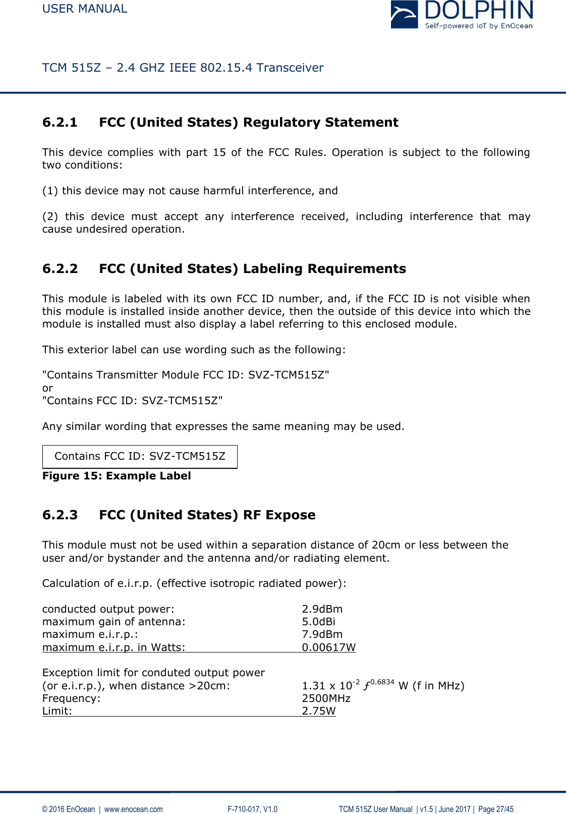  USER MANUAL    TCM 515Z – 2.4 GHZ IEEE 802.15.4 Transceiver   © 2016 EnOcean  |  www.enocean.com     F-710-017, V1.0        TCM 515Z User Manual  | v1.5 | June 2017 |  Page 27/45 6.2.1 FCC (United States) Regulatory Statement  This  device complies  with  part  15  of  the  FCC  Rules.  Operation  is  subject  to  the following two conditions:   (1) this device may not cause harmful interference, and   (2)  this  device  must  accept  any  interference  received,  including  interference  that  may cause undesired operation.  6.2.2 FCC (United States) Labeling Requirements  This module is labeled with its own FCC ID number, and, if the FCC ID is not visible when this module is installed inside another device, then the outside of this device into which the module is installed must also display a label referring to this enclosed module.  This exterior label can use wording such as the following:  &quot;Contains Transmitter Module FCC ID: SVZ-TCM515Z&quot; or &quot;Contains FCC ID: SVZ-TCM515Z&quot;  Any similar wording that expresses the same meaning may be used.   Figure 15: Example Label  6.2.3 FCC (United States) RF Expose  This module must not be used within a separation distance of 20cm or less between the user and/or bystander and the antenna and/or radiating element.  Calculation of e.i.r.p. (effective isotropic radiated power):  conducted output power:        2.9dBm maximum gain of antenna:       5.0dBi maximum e.i.r.p.:          7.9dBm maximum e.i.r.p. in Watts:       0.00617W  Exception limit for conduted output power (or e.i.r.p.), when distance &gt;20cm:    1.31 x 10-2 ƒ0.6834 W (f in MHz) Frequency:            2500MHz Limit:              2.75W   Contains FCC ID: SVZ-TCM515Z 