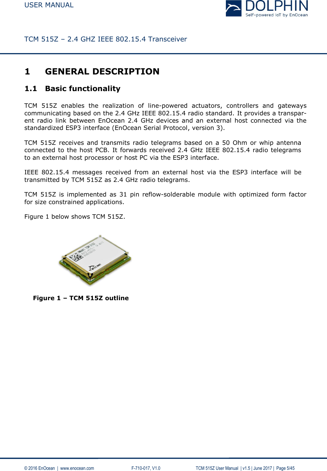  USER MANUAL    TCM 515Z – 2.4 GHZ IEEE 802.15.4 Transceiver   © 2016 EnOcean  |  www.enocean.com     F-710-017, V1.0        TCM 515Z User Manual  | v1.5 | June 2017 |  Page 5/45 1 GENERAL DESCRIPTION 1.1 Basic functionality  TCM  515Z  enables  the  realization  of  line-powered  actuators,  controllers  and  gateways communicating based on the 2.4 GHz IEEE 802.15.4 radio standard. It provides a transpar-ent  radio  link  between  EnOcean  2.4  GHz  devices  and  an  external  host  connected  via  the standardized ESP3 interface (EnOcean Serial Protocol, version 3).  TCM  515Z receives and transmits radio telegrams  based  on  a  50  Ohm  or  whip  antenna connected to the host PCB. It forwards received 2.4 GHz IEEE 802.15.4 radio telegrams to an external host processor or host PC via the ESP3 interface.  IEEE  802.15.4  messages  received  from  an  external  host  via  the  ESP3  interface  will  be transmitted by TCM 515Z as 2.4 GHz radio telegrams.  TCM  515Z  is implemented  as  31  pin  reflow-solderable  module  with  optimized  form  factor for size constrained applications.   Figure 1 below shows TCM 515Z.           Figure 1 – TCM 515Z outline    