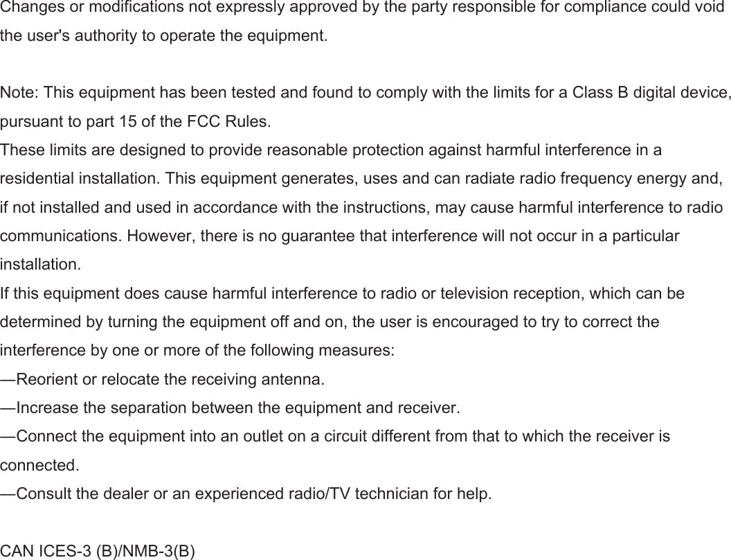 Changes or modifications not expressly approved by the party responsible for compliance could void the user&apos;s authority to operate the equipment.Note: This equipment has been tested and found to comply with the limits for a Class B digital device, pursuant to part 15 of the FCC Rules.These limits are designed to provide reasonable protection against harmful interference in a residential installation. This equipment generates, uses and can radiate radio frequency energy and, if not installed and used in accordance with the instructions, may cause harmful interference to radio communications. However, there is no guarantee that interference will not occur in a particular installation.If this equipment does cause harmful interference to radio or television reception, which can be determined by turning the equipment off and on, the user is encouraged to try to correct the interference by one or more of the following measures:―Reorient or relocate the receiving antenna.―Increase the separation between the equipment and receiver.―Connect the equipment into an outlet on a circuit different from that to which the receiver is connected.―Consult the dealer or an experienced radio/TV technician for help.CAN ICES-3 (B)/NMB-3(B)