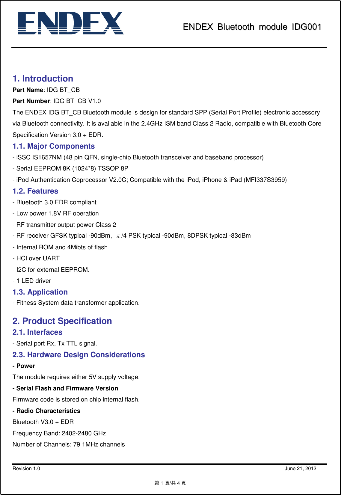               EENNDDEEXX  BBlluueettooootthh  mmoodduullee  IIDDGG000011           Revision 1.0                                                                                                                                                                                                    June 21, 2012 第1頁/共4頁                     1. Introduction Part Name: IDG BT_CB Part Number: IDG BT_CB V1.0 The ENDEX IDG BT_CB Bluetooth module is design for standard SPP (Serial Port Profile) electronic accessory via Bluetooth connectivity. It is available in the 2.4GHz ISM band Class 2 Radio, compatible with Bluetooth Core Specification Version 3.0 + EDR. 1.1. Major Components - iSSC IS1657NM (48 pin QFN, single-chip Bluetooth transceiver and baseband processor) - Serial EEPROM 8K (1024*8) TSSOP 8P - iPod Authentication Coprocessor V2.0C; Compatible with the iPod, iPhone &amp; iPad (MFI337S3959) 1.2. Features - Bluetooth 3.0 EDR compliant - Low power 1.8V RF operation - RF transmitter output power Class 2 - RF receiver GFSK typical -90dBm,  π/4 PSK typical -90dBm, 8DPSK typical -83dBm - Internal ROM and 4Mibts of flash - HCI over UART - I2C for external EEPROM. - 1 LED driver 1.3. Application - Fitness System data transformer application.  2. Product Specification 2.1. Interfaces - Serial port Rx, Tx TTL signal. 2.3. Hardware Design Considerations - Power The module requires either 5V supply voltage.   - Serial Flash and Firmware Version Firmware code is stored on chip internal flash. - Radio Characteristics Bluetooth V3.0 + EDR Frequency Band: 2402-2480 GHz Number of Channels: 79 1MHz channels  