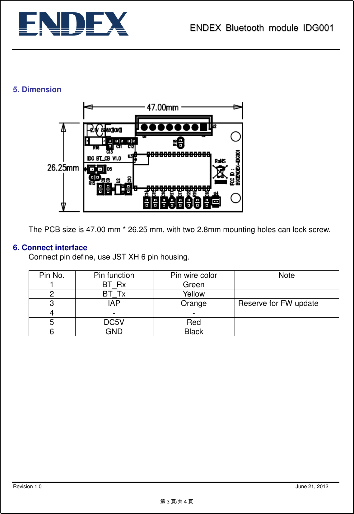               EENNDDEEXX  BBlluueettooootthh  mmoodduullee  IIDDGG000011           Revision 1.0                                                                                                                                                                                                    June 21, 2012 第3頁/共4頁                      5. Dimension      The PCB size is 47.00 mm * 26.25 mm, with two 2.8mm mounting holes can lock screw.  6. Connect interface   Connect pin define, use JST XH 6 pin housing.     Pin No.  Pin function  Pin wire color  Note 1  BT_Rx  Green   2  BT_Tx  Yellow   3  IAP  Orange  Reserve for FW update 4  -  -   5  DC5V  Red   6  GND  Black                  