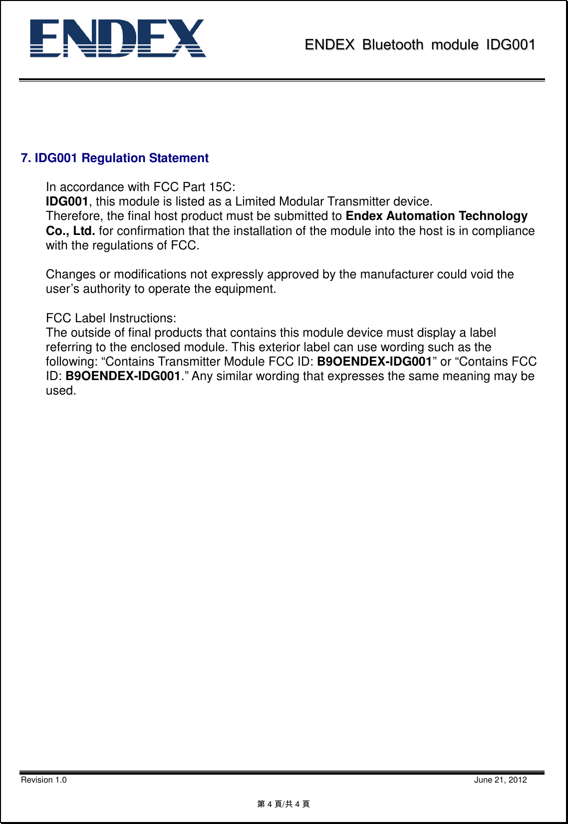               EENNDDEEXX  BBlluueettooootthh  mmoodduullee  IIDDGG000011           Revision 1.0                                                                                                                                                                                                    June 21, 2012 第4頁/共4頁                       7. IDG001 Regulation Statement  In accordance with FCC Part 15C:   IDG001, this module is listed as a Limited Modular Transmitter device.   Therefore, the final host product must be submitted to Endex Automation Technology Co., Ltd. for confirmation that the installation of the module into the host is in compliance with the regulations of FCC.      Changes or modifications not expressly approved by the manufacturer could void the user’s authority to operate the equipment.    FCC Label Instructions:   The outside of final products that contains this module device must display a label   referring to the enclosed module. This exterior label can use wording such as the   following: “Contains Transmitter Module FCC ID: B9OENDEX-IDG001” or “Contains FCC ID: B9OENDEX-IDG001.” Any similar wording that expresses the same meaning may be used. 