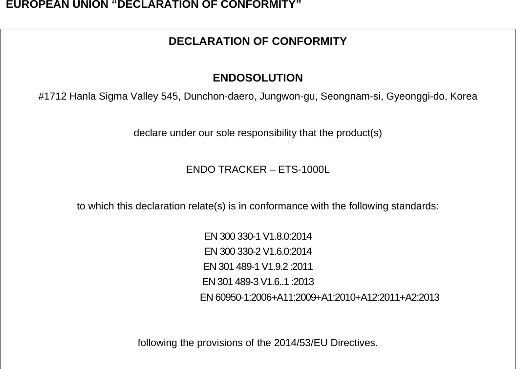    EUROPEAN UNION &ldquo;DECLARATION OF CONFORMITY&rdquo;  DECLARATION OF CONFORMITY  ENDOSOLUTION #1712 Hanla Sigma Valley 545, Dunchon-daero, Jungwon-gu, Seongnam-si, Gyeonggi-do, Korea    declare under our sole responsibility that the product(s)  ENDO TRACKER &ndash; ETS-1000L  to which this declaration relate(s) is in conformance with the following standards:  EN 300 330-1 V1.8.0:2014 EN 300 330-2 V1.6.0:2014 EN 301 489-1 V1.9.2 :2011 EN 301 489-3 V1.6..1 :2013                                EN 60950-1:2006+A11:2009+A1:2010+A12:2011+A2:2013   following the provisions of the 2014/53/EU Directives.   