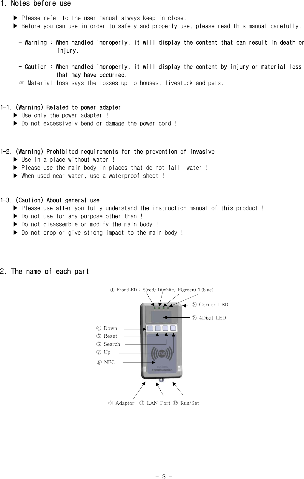 -  3  -1. Notes before use    ▶ Please refer to the user manual always keep in close.    ▶ Before you can use in order to safely and properly use, please read this manual carefully.      - Warning : When handled improperly, it will display the content that can result in death or                     injury.      - Caution : When handled improperly, it will display the content by injury or material loss                     that may have occurred.      ☞ Material loss says the losses up to houses, livestock and pets.1-1. (Warning) Related to power adapter    ▶ Use only the power adapter !    ▶ Do not excessively bend or damage the power cord !1-2. (Warning) Prohibited requirements for the prevention of invasive    ▶ Use in a place without water !    ▶ Please use the main body in places that do not fall  water !    ▶ When used near water, use a waterproof sheet !1-3. (Caution) About general use    ▶ Please use after you fully understand the instruction manual of this product !    ▶ Do not use for any purpose other than !    ▶ Do not disassemble or modify the main body !    ▶ Do not drop or give strong impact to the main body !2. The name of each part①  FrontLED  :  S(red)  D(white)  P(green)  T(blue)④  Down⑤  Reset⑥  Search⑦  Up⑧  NFC②  Corner  LED③  4Digit  LED⑨  Adaptor    󰊉󰊓 LAN Port 󰊉󰊔 Run/Set