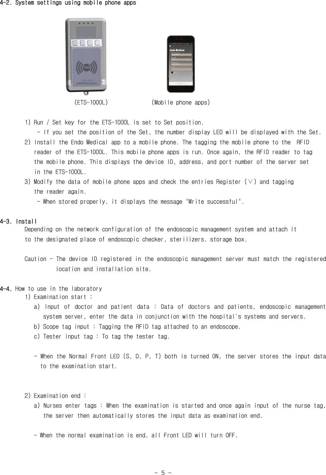 -  5  -4-2. System settings using mobile phone apps                                                                 (ETS-1000L)              (Mobile phone apps)1) Run / Set key for the ETS-1000L is set to Set position.            - If you set the position of the Set, the number display LED will be displayed with the Set.        2) Install the Endo Medical app to a mobile phone. The tagging the mobile phone to the  RFID            reader of the ETS-1000L. This mobile phone apps is run. Once again, the RFID reader to tag           the mobile phone. This displays the device ID, address, and port number of the server set           in the ETS-1000L.        3) Modify the data of mobile phone apps and check the entries Register (&or;) and tagging           the reader again.            - When stored properly, it displays the message "Write successful".4-3. Install        Depending on the network configuration of the endoscopic management system and attach it        to the designated place of endoscopic checker, sterilizers, storage box.        Caution - The device ID registered in the endoscopic management server must match the registered                    location and installation site.4-4. How to use in the laboratory        1) Examination start :           a)  Input  of  doctor  and  patient  data  :  Data  of  doctors  and  patients,  endoscopic  management                    system server, enter the data in conjunction with the hospital's systems and servers.   b) Scope tag input : Tagging the RFID tag attached to an endoscope.           c) Tester input tag : To tag the tester tag.           - When the Normal Front LED (S, D, P, T) both is turned ON, the server stores the input data                to the examination start.        2) Examination end :           a) Nurses enter tags : When the examination is started and once again input of the nurse tag,                the server then automatically stores the input data as examination end.           - When the normal examination is end, all Front LED will turn OFF.