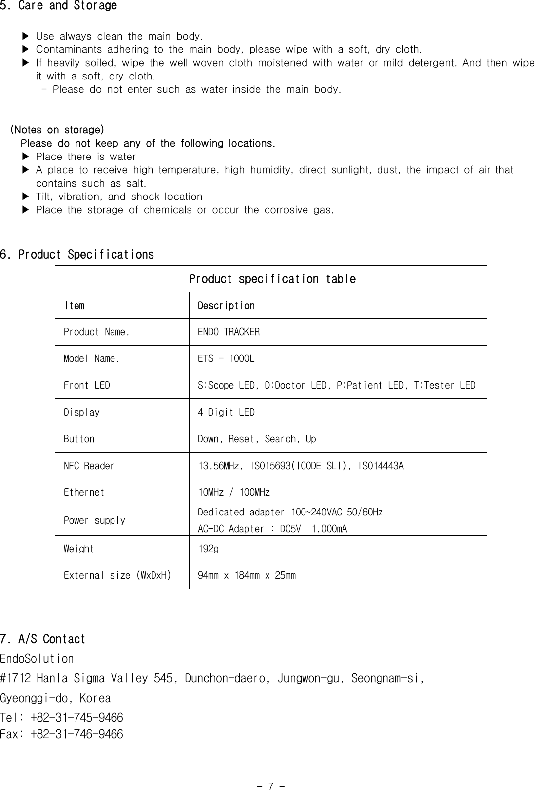 -  7  -5. Care and Storage    ▶ Use always clean the main body.    ▶ Contaminants adhering to the main body, please wipe with a  soft,  dry  cloth.    ▶ If heavily soiled, wipe the well woven cloth moistened with  water  or  mild  detergent.  And  then  wipe        it with a soft, dry cloth.-  Please  do  not  enter  such  as  water  inside  the  main  body.  (Notes  on  storage)    Please do not keep any of the following locations.    ▶ Place there is water    ▶ A place to receive high temperature, high humidity, direct  sunlight,  dust,  the  impact  of  air  that                  contains such as salt.    ▶ Tilt, vibration, and shock location    ▶ Place the storage of chemicals or occur the corrosive gas.6. Product SpecificationsProduct specification tableItem DescriptionProduct Name. ENDO TRACKERModel Name. ETS - 1000LFront LED  S:Scope LED, D:Doctor LED, P:Patient LED, T:Tester LEDDisplay 4 Digit LEDButton Down, Reset, Search, UpNFC Reader 13.56MHz, ISO15693(ICODE SLI), ISO14443AEthernet 10MHz / 100MHzPower supply Dedicated adapter 100~240VAC 50/60HzAC-DC Adapter : DC5V  1,000mAWeight 192gExternal size (WxDxH) 94mm x 184mm x 25mm7. A/S Contact EndoSolution#1712 Hanla Sigma Valley 545, Dunchon-daero, Jungwon-gu, Seongnam-si, Gyeonggi-do, KoreaTel: +82-31-745-9466Fax: +82-31-746-9466 