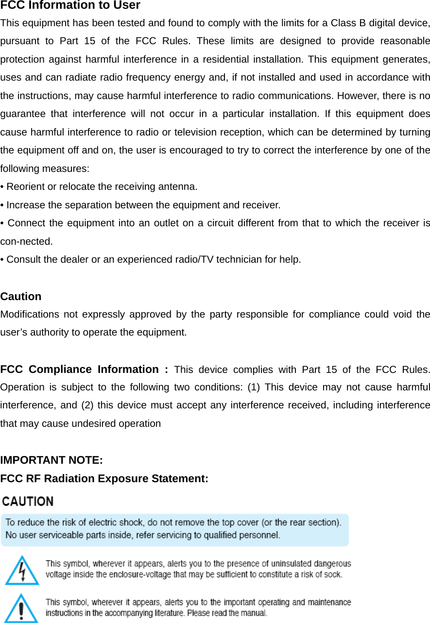 FCC Information to User This equipment has been tested and found to comply with the limits for a Class B digital device, pursuant to Part 15 of the FCC Rules. These limits are designed to provide reasonable protection against harmful interference in a residential installation. This equipment generates, uses and can radiate radio frequency energy and, if not installed and used in accordance with the instructions, may cause harmful interference to radio communications. However, there is no guarantee that interference will not occur in a particular installation. If this equipment does cause harmful interference to radio or television reception, which can be determined by turning the equipment off and on, the user is encouraged to try to correct the interference by one of the following measures: &bull; Reorient or relocate the receiving antenna. &bull; Increase the separation between the equipment and receiver. &bull; Connect the equipment into an outlet on a circuit different from that to which the receiver is con-nected. &bull; Consult the dealer or an experienced radio/TV technician for help.  Caution Modifications not expressly approved by the party responsible for compliance could void the user&rsquo;s authority to operate the equipment.  FCC Compliance Information : This device complies with Part 15 of the FCC Rules. Operation is subject to the following two conditions: (1) This device may not cause harmful interference, and (2) this device must accept any interference received, including interference that may cause undesired operation  IMPORTANT NOTE: FCC RF Radiation Exposure Statement:   