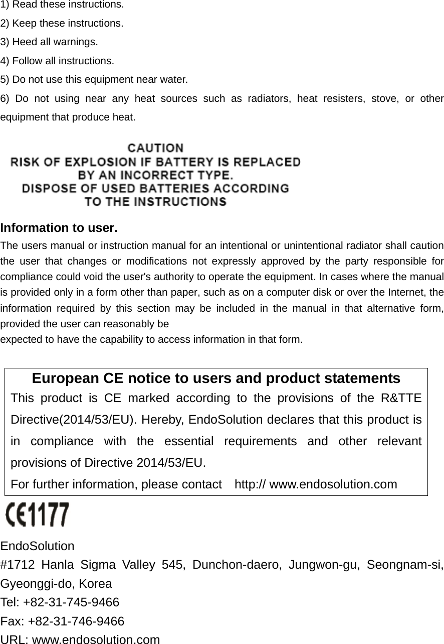 1) Read these instructions. 2) Keep these instructions. 3) Heed all warnings. 4) Follow all instructions.   5) Do not use this equipment near water. 6) Do not using near any heat sources such as radiators, heat resisters, stove, or other equipment that produce heat.  Information to user. The users manual or instruction manual for an intentional or unintentional radiator shall caution the user that changes or modifications not expressly approved by the party responsible for compliance could void the user's authority to operate the equipment. In cases where the manual is provided only in a form other than paper, such as on a computer disk or over the Internet, the information required by this section may be included in the manual in that alternative form, provided the user can reasonably be expected to have the capability to access information in that form.  European CE notice to users and product statements This product is CE marked according to the provisions of the R&amp;TTE Directive(2014/53/EU). Hereby, EndoSolution declares that this product is in compliance with the essential requirements and other relevant provisions of Directive 2014/53/EU.   For further information, please contact    http:// www.endosolution.com   EndoSolution  #1712 Hanla Sigma Valley 545, Dunchon-daero, Jungwon-gu, Seongnam-si, Gyeonggi-do, Korea   Tel: +82-31-745-9466     Fax: +82-31-746-9466 URL: www.endosolution.com 