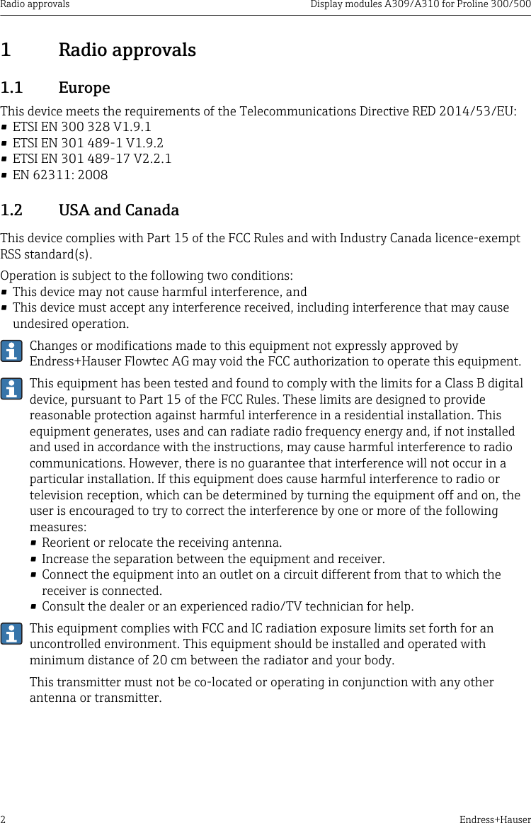 Radio approvals Display modules A309/A310 for Proline 300/5002 Endress+Hauser1  Radio approvals1.1  EuropeThis device meets the requirements of the Telecommunications Directive RED 2014/53/EU:&bull; ETSI EN 300 328 V1.9.1&bull; ETSI EN 301 489-1 V1.9.2&bull; ETSI EN 301 489-17 V2.2.1&bull; EN 62311: 20081.2  USA and CanadaThis device complies with Part 15 of the FCC Rules and with Industry Canada licence-exemptRSS standard(s).Operation is subject to the following two conditions:&bull; This device may not cause harmful interference, and&bull; This device must accept any interference received, including interference that may causeundesired operation.Changes or modifications made to this equipment not expressly approved byEndress+Hauser Flowtec AG may void the FCC authorization to operate this equipment.This equipment has been tested and found to comply with the limits for a Class B digitaldevice, pursuant to Part 15 of the FCC Rules. These limits are designed to providereasonable protection against harmful interference in a residential installation. Thisequipment generates, uses and can radiate radio frequency energy and, if not installedand used in accordance with the instructions, may cause harmful interference to radiocommunications. However, there is no guarantee that interference will not occur in aparticular installation. If this equipment does cause harmful interference to radio ortelevision reception, which can be determined by turning the equipment off and on, theuser is encouraged to try to correct the interference by one or more of the followingmeasures:&bull; Reorient or relocate the receiving antenna.&bull; Increase the separation between the equipment and receiver.&bull; Connect the equipment into an outlet on a circuit different from that to which thereceiver is connected.&bull; Consult the dealer or an experienced radio/TV technician for help.This equipment complies with FCC and IC radiation exposure limits set forth for anuncontrolled environment. This equipment should be installed and operated withminimum distance of 20 cm between the radiator and your body.This transmitter must not be co-located or operating in conjunction with any otherantenna or transmitter.