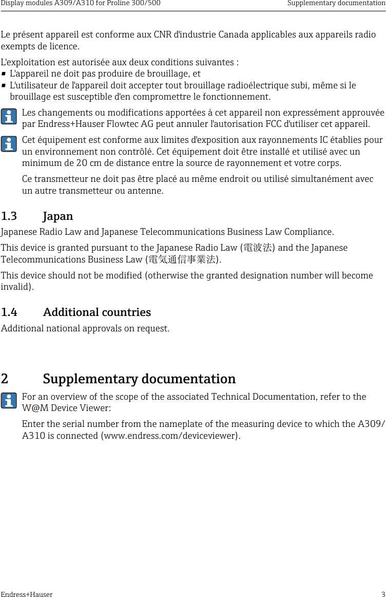 Display modules A309/A310 for Proline 300/500 Supplementary documentationEndress+Hauser 3Le pr&eacute;sent appareil est conforme aux CNR d'industrie Canada applicables aux appareils radioexempts de licence.L'exploitation est autoris&eacute;e aux deux conditions suivantes :&bull; L'appareil ne doit pas produire de brouillage, et&bull; L'utilisateur de l'appareil doit accepter tout brouillage radio&eacute;lectrique subi, m&ecirc;me si lebrouillage est susceptible d'en compromettre le fonctionnement.Les changements ou modifications apport&eacute;es &agrave; cet appareil non express&eacute;ment approuv&eacute;epar Endress+Hauser Flowtec AG peut annuler l'autorisation FCC d'utiliser cet appareil.Cet &eacute;quipement est conforme aux limites d'exposition aux rayonnements IC &eacute;tablies pourun environnement non contr&ocirc;l&eacute;. Cet &eacute;quipement doit &ecirc;tre install&eacute; et utilis&eacute; avec unminimum de 20 cm de distance entre la source de rayonnement et votre corps.Ce transmetteur ne doit pas &ecirc;tre plac&eacute; au m&ecirc;me endroit ou utilis&eacute; simultan&eacute;ment avecun autre transmetteur ou antenne.1.3  JapanJapanese Radio Law and Japanese Telecommunications Business Law Compliance.This device is granted pursuant to the Japanese Radio Law (電波法) and the JapaneseTelecommunications Business Law (電気通信事業法).This device should not be modified (otherwise the granted designation number will becomeinvalid).1.4  Additional countriesAdditional national approvals on request.2  Supplementary documentationFor an overview of the scope of the associated Technical Documentation, refer to theW@M Device Viewer:Enter the serial number from the nameplate of the measuring device to which the A309/A310 is connected (www.endress.com/deviceviewer).