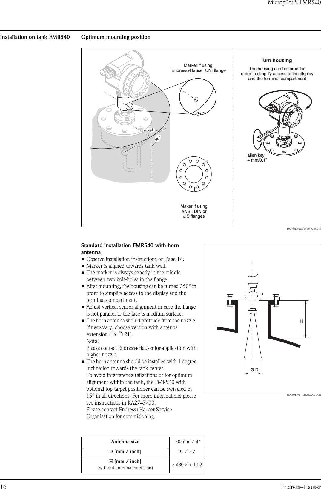 Micropilot S FMR54016 Endress+HauserInstallation on tank FMR540 Optimum mounting positionL00-FMR54xxx-17-00-00-en-01090°90°Maker if usingANSI, DIN orJIS flangesMarker if usingEndress+Hauser UNI flangeTurn housingallen key4 mm/0.1”The housing can be turned inorder to simplify access to the displayand the terminal compartmentStandard installation FMR540 with horn antenna• Observe installation instructions on Page 14.• Marker is aligned towards tank wall.• The marker is always exactly in the middle between two bolt-holes in the flange.• After mounting, the housing can be turned 350° in order to simplify access to the display and the terminal compartment.• Adjust vertical sensor alignment in case the flange is not parallel to the face is medium surface.• The horn antenna should protrude from the nozzle. If necessary, choose version with antenna extension (→ä21).Note!Please contact Endress+Hauser for application with higher nozzle.• The horn antenna should be installed with 1 degree inclination towards the tank center.To avoid interference reflections or for optimum alignment within the tank, the FMR540 with optional top target positioner can be swiveled by 15° in all directions. For more informations please see instructions in KA274F/00.Please contact Endress+Hauser Service Organisation for commisioning.L00-FMR250xx-17-00-00-en-004HØDAntenna size 100 mm / 4&quot;D [mm / inch] 95 / 3.7H [mm / inch](without antenna extension) &lt; 430 / &lt; 19.2