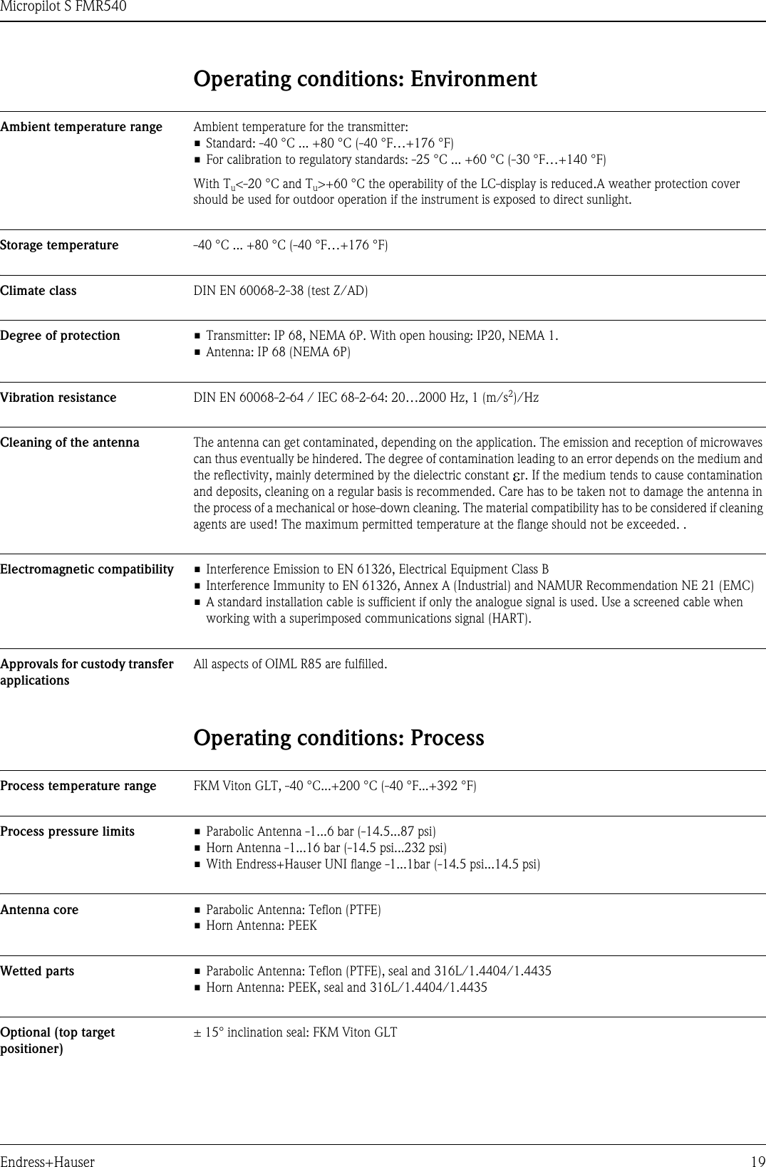 Micropilot S FMR540Endress+Hauser 19Operating conditions: EnvironmentAmbient temperature range Ambient temperature for the transmitter:• Standard: -40 °C ... +80 °C (-40 °F…+176 °F)• For calibration to regulatory standards: -25 °C ... +60 °C (-30 °F…+140 °F)With Tu&lt;-20 °C and Tu&gt;+60 °C the operability of the LC-display is reduced.A weather protection cover should be used for outdoor operation if the instrument is exposed to direct sunlight.Storage temperature -40 °C ... +80 °C (-40 °F…+176 °F)Climate class DIN EN 60068-2-38 (test Z/AD)Degree of protection • Transmitter: IP 68, NEMA 6P. With open housing: IP20, NEMA 1.• Antenna: IP 68 (NEMA 6P)Vibration resistance DIN EN 60068-2-64 / IEC 68-2-64: 20…2000 Hz, 1 (m/s2)/HzCleaning of the antenna The antenna can get contaminated, depending on the application. The emission and reception of microwaves can thus eventually be hindered. The degree of contamination leading to an error depends on the medium and the reflectivity, mainly determined by the dielectric constant εr. If the medium tends to cause contamination and deposits, cleaning on a regular basis is recommended. Care has to be taken not to damage the antenna in the process of a mechanical or hose-down cleaning. The material compatibility has to be considered if cleaning agents are used! The maximum permitted temperature at the flange should not be exceeded. .Electromagnetic compatibility • Interference Emission to EN 61326, Electrical Equipment Class B• Interference Immunity to EN 61326, Annex A (Industrial) and NAMUR Recommendation NE 21 (EMC)• A standard installation cable is sufficient if only the analogue signal is used. Use a screened cable when working with a superimposed communications signal (HART).Approvals for custody transfer applicationsAll aspects of OIML R85 are fulfilled.Operating conditions: ProcessProcess temperature range FKM Viton GLT, -40 °C...+200 °C (-40 °F...+392 °F)Process pressure limits • Parabolic Antenna -1...6 bar (-14.5...87 psi)• Horn Antenna -1...16 bar (-14.5 psi...232 psi)• With Endress+Hauser UNI flange -1...1bar (-14.5 psi...14.5 psi)Antenna core • Parabolic Antenna: Teflon (PTFE)• Horn Antenna: PEEKWetted parts • Parabolic Antenna: Teflon (PTFE), seal and 316L/1.4404/1.4435• Horn Antenna: PEEK, seal and 316L/1.4404/1.4435Optional (top target positioner)± 15° inclination seal: FKM Viton GLT