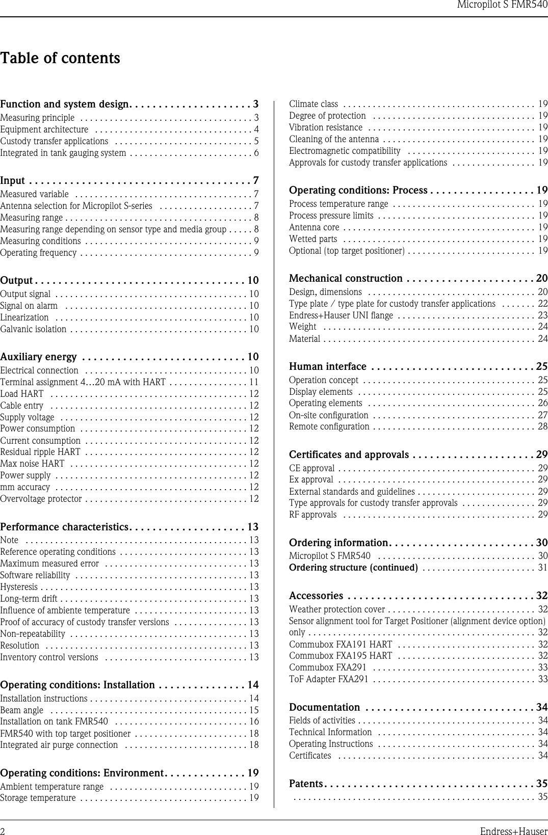 Micropilot S FMR5402Endress+HauserTable of contentsFunction and system design. . . . . . . . . . . . . . . . . . . . . 3Measuring principle  . . . . . . . . . . . . . . . . . . . . . . . . . . . . . . . . . . . 3Equipment architecture   . . . . . . . . . . . . . . . . . . . . . . . . . . . . . . . . 4Custody transfer applications   . . . . . . . . . . . . . . . . . . . . . . . . . . . . 5Integrated in tank gauging system . . . . . . . . . . . . . . . . . . . . . . . . . 6Input  . . . . . . . . . . . . . . . . . . . . . . . . . . . . . . . . . . . . . . 7Measured variable   . . . . . . . . . . . . . . . . . . . . . . . . . . . . . . . . . . . . 7Antenna selection for Micropilot S-series   . . . . . . . . . . . . . . . . . . . 7Measuring range . . . . . . . . . . . . . . . . . . . . . . . . . . . . . . . . . . . . . . 8Measuring range depending on sensor type and media group . . . . . 8Measuring conditions  . . . . . . . . . . . . . . . . . . . . . . . . . . . . . . . . . . 9Operating frequency . . . . . . . . . . . . . . . . . . . . . . . . . . . . . . . . . . . 9Output . . . . . . . . . . . . . . . . . . . . . . . . . . . . . . . . . . . . 10Output signal  . . . . . . . . . . . . . . . . . . . . . . . . . . . . . . . . . . . . . . . 10Signal on alarm   . . . . . . . . . . . . . . . . . . . . . . . . . . . . . . . . . . . . . 10Linearization   . . . . . . . . . . . . . . . . . . . . . . . . . . . . . . . . . . . . . . . 10Galvanic isolation . . . . . . . . . . . . . . . . . . . . . . . . . . . . . . . . . . . . 10Auxiliary energy  . . . . . . . . . . . . . . . . . . . . . . . . . . . . 10Electrical connection   . . . . . . . . . . . . . . . . . . . . . . . . . . . . . . . . . 10Terminal assignment 4…20 mA with HART . . . . . . . . . . . . . . . . 11Load HART   . . . . . . . . . . . . . . . . . . . . . . . . . . . . . . . . . . . . . . . . 12Cable entry   . . . . . . . . . . . . . . . . . . . . . . . . . . . . . . . . . . . . . . . . 12Supply voltage  . . . . . . . . . . . . . . . . . . . . . . . . . . . . . . . . . . . . . . 12Power consumption  . . . . . . . . . . . . . . . . . . . . . . . . . . . . . . . . . . 12Current consumption  . . . . . . . . . . . . . . . . . . . . . . . . . . . . . . . . . 12Residual ripple HART  . . . . . . . . . . . . . . . . . . . . . . . . . . . . . . . . . 12Max noise HART  . . . . . . . . . . . . . . . . . . . . . . . . . . . . . . . . . . . . 12Power supply  . . . . . . . . . . . . . . . . . . . . . . . . . . . . . . . . . . . . . . . 12mm accuracy  . . . . . . . . . . . . . . . . . . . . . . . . . . . . . . . . . . . . . . . 12Overvoltage protector . . . . . . . . . . . . . . . . . . . . . . . . . . . . . . . . . 12Performance characteristics. . . . . . . . . . . . . . . . . . . . 13Note   . . . . . . . . . . . . . . . . . . . . . . . . . . . . . . . . . . . . . . . . . . . . . 13Reference operating conditions  . . . . . . . . . . . . . . . . . . . . . . . . . . 13Maximum measured error  . . . . . . . . . . . . . . . . . . . . . . . . . . . . . 13Software reliability  . . . . . . . . . . . . . . . . . . . . . . . . . . . . . . . . . . . 13Hysteresis . . . . . . . . . . . . . . . . . . . . . . . . . . . . . . . . . . . . . . . . . . 13Long-term drift . . . . . . . . . . . . . . . . . . . . . . . . . . . . . . . . . . . . . . 13Influence of ambiente temperature  . . . . . . . . . . . . . . . . . . . . . . . 13Proof of accuracy of custody transfer versions  . . . . . . . . . . . . . . . 13Non-repeatability  . . . . . . . . . . . . . . . . . . . . . . . . . . . . . . . . . . . . 13Resolution  . . . . . . . . . . . . . . . . . . . . . . . . . . . . . . . . . . . . . . . . . 13Inventory control versions   . . . . . . . . . . . . . . . . . . . . . . . . . . . . . 13Operating conditions: Installation . . . . . . . . . . . . . . . 14Installation instructions . . . . . . . . . . . . . . . . . . . . . . . . . . . . . . . . 14Beam angle   . . . . . . . . . . . . . . . . . . . . . . . . . . . . . . . . . . . . . . . . 15Installation on tank FMR540   . . . . . . . . . . . . . . . . . . . . . . . . . . . 16FMR540 with top target positioner  . . . . . . . . . . . . . . . . . . . . . . . 18Integrated air purge connection   . . . . . . . . . . . . . . . . . . . . . . . . . 18Operating conditions: Environment. . . . . . . . . . . . . . 19Ambient temperature range  . . . . . . . . . . . . . . . . . . . . . . . . . . . . 19Storage temperature  . . . . . . . . . . . . . . . . . . . . . . . . . . . . . . . . . . 19Climate class  . . . . . . . . . . . . . . . . . . . . . . . . . . . . . . . . . . . . . . . 19Degree of protection   . . . . . . . . . . . . . . . . . . . . . . . . . . . . . . . . . 19Vibration resistance  . . . . . . . . . . . . . . . . . . . . . . . . . . . . . . . . . . 19Cleaning of the antenna  . . . . . . . . . . . . . . . . . . . . . . . . . . . . . . . 19Electromagnetic compatibility   . . . . . . . . . . . . . . . . . . . . . . . . . . 19Approvals for custody transfer applications  . . . . . . . . . . . . . . . . . 19Operating conditions: Process . . . . . . . . . . . . . . . . . . 19Process temperature range  . . . . . . . . . . . . . . . . . . . . . . . . . . . . . 19Process pressure limits  . . . . . . . . . . . . . . . . . . . . . . . . . . . . . . . . 19Antenna core . . . . . . . . . . . . . . . . . . . . . . . . . . . . . . . . . . . . . . . 19Wetted parts  . . . . . . . . . . . . . . . . . . . . . . . . . . . . . . . . . . . . . . . 19Optional (top target positioner) . . . . . . . . . . . . . . . . . . . . . . . . . . 19Mechanical construction . . . . . . . . . . . . . . . . . . . . . . 20Design, dimensions  . . . . . . . . . . . . . . . . . . . . . . . . . . . . . . . . . . 20Type plate / type plate for custody transfer applications   . . . . . . . 22Endress+Hauser UNI flange  . . . . . . . . . . . . . . . . . . . . . . . . . . . . 23Weight   . . . . . . . . . . . . . . . . . . . . . . . . . . . . . . . . . . . . . . . . . . . 24Material . . . . . . . . . . . . . . . . . . . . . . . . . . . . . . . . . . . . . . . . . . . 24Human interface  . . . . . . . . . . . . . . . . . . . . . . . . . . . . 25Operation concept  . . . . . . . . . . . . . . . . . . . . . . . . . . . . . . . . . . . 25Display elements  . . . . . . . . . . . . . . . . . . . . . . . . . . . . . . . . . . . . 25Operating elements  . . . . . . . . . . . . . . . . . . . . . . . . . . . . . . . . . . 26On-site configuration  . . . . . . . . . . . . . . . . . . . . . . . . . . . . . . . . . 27Remote configuration . . . . . . . . . . . . . . . . . . . . . . . . . . . . . . . . . 28Certificates and approvals . . . . . . . . . . . . . . . . . . . . . 29CE approval . . . . . . . . . . . . . . . . . . . . . . . . . . . . . . . . . . . . . . . . 29Ex approval  . . . . . . . . . . . . . . . . . . . . . . . . . . . . . . . . . . . . . . . . 29External standards and guidelines . . . . . . . . . . . . . . . . . . . . . . . . 29Type approvals for custody transfer approvals  . . . . . . . . . . . . . . . 29RF approvals   . . . . . . . . . . . . . . . . . . . . . . . . . . . . . . . . . . . . . . . 29Ordering information. . . . . . . . . . . . . . . . . . . . . . . . . 30Micropilot S FMR540   . . . . . . . . . . . . . . . . . . . . . . . . . . . . . . . . 30Ordering structure (continued)  . . . . . . . . . . . . . . . . . . . . . . . 31Accessories  . . . . . . . . . . . . . . . . . . . . . . . . . . . . . . . . 32Weather protection cover . . . . . . . . . . . . . . . . . . . . . . . . . . . . . . 32Sensor alignment tool for Target Positioner (alignment device option) only . . . . . . . . . . . . . . . . . . . . . . . . . . . . . . . . . . . . . . . . . . . . . . 32Commubox FXA191 HART  . . . . . . . . . . . . . . . . . . . . . . . . . . . . 32Commubox FXA195 HART  . . . . . . . . . . . . . . . . . . . . . . . . . . . . 32Commubox FXA291  . . . . . . . . . . . . . . . . . . . . . . . . . . . . . . . . . 33ToF Adapter FXA291  . . . . . . . . . . . . . . . . . . . . . . . . . . . . . . . . . 33Documentation  . . . . . . . . . . . . . . . . . . . . . . . . . . . . . 34Fields of activities . . . . . . . . . . . . . . . . . . . . . . . . . . . . . . . . . . . . 34Technical Information  . . . . . . . . . . . . . . . . . . . . . . . . . . . . . . . . 34Operating Instructions  . . . . . . . . . . . . . . . . . . . . . . . . . . . . . . . . 34Certificates   . . . . . . . . . . . . . . . . . . . . . . . . . . . . . . . . . . . . . . . . 34Patents . . . . . . . . . . . . . . . . . . . . . . . . . . . . . . . . . . . . 35  . . . . . . . . . . . . . . . . . . . . . . . . . . . . . . . . . . . . . . . . . . . . . . . . . 35