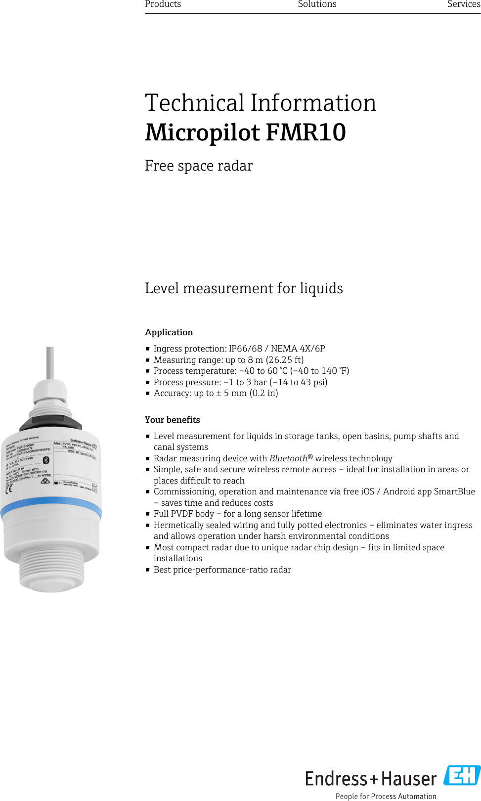 Level measurement for liquidsApplication• Ingress protection: IP66/68 / NEMA 4X/6P• Measuring range: up to 8 m (26.25 ft)• Process temperature: –40 to 60 °C (–40 to 140 °F)• Process pressure: –1 to 3 bar (–14 to 43 psi)• Accuracy: up to ± 5 mm (0.2 in)Your benefits• Level measurement for liquids in storage tanks, open basins, pump shafts andcanal systems• Radar measuring device with Bluetooth® wireless technology• Simple, safe and secure wireless remote access – ideal for installation in areas orplaces difficult to reach• Commissioning, operation and maintenance via free iOS / Android app SmartBlue– saves time and reduces costs• Full PVDF body – for a long sensor lifetime• Hermetically sealed wiring and fully potted electronics – eliminates water ingressand allows operation under harsh environmental conditions• Most compact radar due to unique radar chip design – fits in limited spaceinstallations• Best price-performance-ratio radarProducts Solutions ServicesTechnical InformationMicropilot FMR10Free space radar